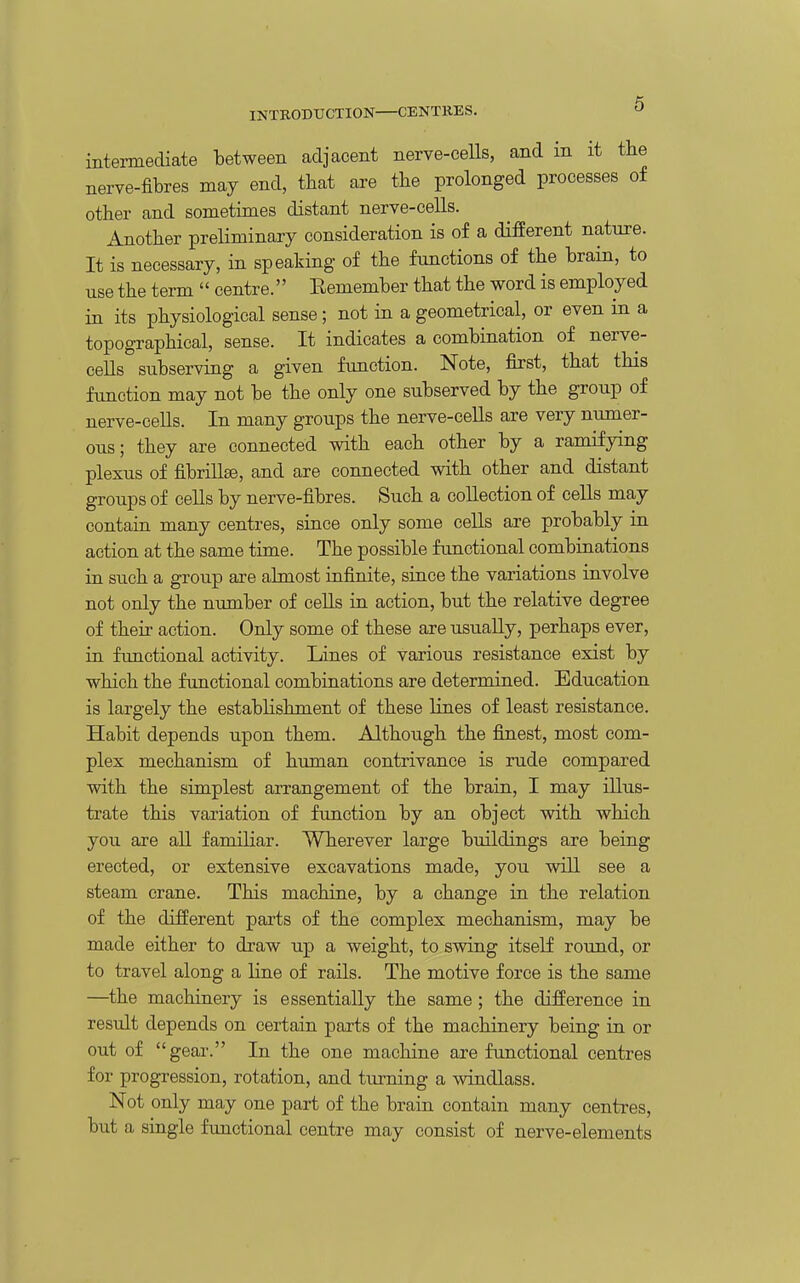 IKTRODXJCTION CENTRES. intermediate between adjacent nerve-ceUs, and in it the nerve-fibres may end, that are the prolonged processes of other and sometimes distant nerve-cells. Another preliminary consideration is of a different nature. It is necessary, in speaking of the functions of the brain, to use the term  centre. Eemember that the word is employed in its physiological sense; not in a geometrical, or even in a topographical, sense. It indicates a combination of nerve- ceUs subserving a given function. Note, first, that this function may not be the only one subserved by the group of nerve-cells. In many groups the nerve-cells are very numer- ous ; they are connected with each other by a ramifying plexus of fibrillse, and are connected vdth other and distant groups of cells by nerve-fibres. Such a collection of cells may contain many centres, since only some cells are probably in action at the same time. The possible functional combinations in such a group are almost infinite, since the variations involve not only the number of cells in action, but the relative degree of their action. Only some of these are usually, perhaps ever, in functional activity. Lines of various resistance exist by which the functional combinations are determined. Education is largely the estabhshment of these lines of least resistance. Habit depends upon them. Although the finest, most com- plex mechanism of human contrivance is rude compared with the simplest arrangement of the brain, I may illus- trate this variation of function by an object with which you are all familiar. Wherever large buildings are being erected, or extensive excavations made, you will see a steam crane. This machine, by a change in the relation of the different parts of the complex mechanism, may be made either to draw up a weight, to swing itself round, or to travel along a line of rails. The motive force is the same —the machinery is essentially the same; the difference in result depends on certain parts of the machinery being in or out of gear. In the one machine are functional centres for progression, rotation, and turning a windlass. Not only may one part of the brain contain many centres, but a single functional centre may consist of nerve-elements