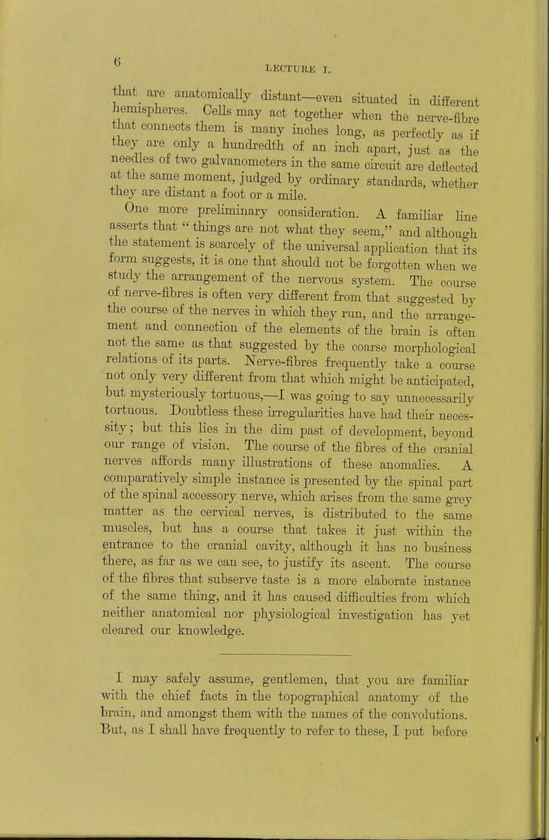 LKCTURE I. tliat^ are anatomically distant-even situated in different hemispheres Cells may act together when the nerve-fibre that connects them is many inches long, as perfectly as if they are only a hnncbedth of an inch apart, just as the needles of two galvanometers in the same circuit are deflected at the same moment, judged by ordinary standards, whether tliey are distant a foot or a mile. One more preHminary consideration. A familiar line asserts that  things are not what they seem, and although the statement is scarcely of the universal application that its form suggests, it is one that should not be forgotten when we study the arrangement of the nervous system. The course of nerve-fibres is often very different from that suggested by the course of the nerves in which they run, and the arrange- ment and connection of the elements of the brain is often not the same as that suggested by the coarse morphological relations of its parts. Nerve-fibres frequently take a coui-se not only very different from that which might be anticipated, but mysteriously tortuous,—I was going to say unnecessarily tortuous. Doubtless these irregularities have had their neces- sity ; but this lies in the dim past of development, beyond our range of vision. The course of the fibres of the cranial nerves affords many illustrations of these anomalies. A comparatively simple instance is presented by the spinal part of the spinal accessory nerve, which arises from the same grey matter as the cervical nerves, is distributed to the same muscles, but has a com^se that takes it just within the entrance to the cranial cavity, although it has no business there, as far as we can see, to justify its ascent. The coua^se of the fibres that subserve taste is a more elaborate instance of the same thing, and it has caused difficulties from which neither anatomical nor physiological investigation has yet cleared our knowledge. I may safely assume, gentlemen, that you are familiar with the chief facts in the topographical anatomy of the brain, and amongst them with the names of the convolutions. But, as I shall have frequently to refer to these, I put before