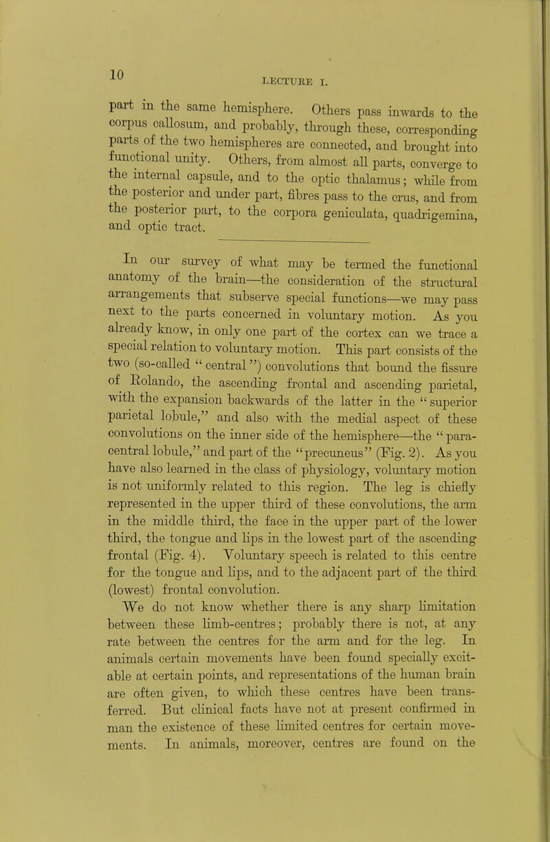 LECTURE I. part m the same hemisphere. Others pass inwards to the corpus callosum, and probably, through these, corresponding parts of the two hemispheres are connected, and brought into functional unity. Others, fi-om ahnost all parts, converge to the internal capsule, and to the optic thalamus; while from the posterior and under part, fibres pass to the cms, and from the posterior part, to the corpora geniculata, quadrigemina, and optic tract. In our survey of what may be tei-med the functional anatomy of the brain—the consideration of the structural arrangements that subserve special functions—we may pass next to the parts concerned in voluntary motion. As you already know, in only one part of the cortex can we trace a special relation to voluntary motion. This part consists of the two (so-called  central) convolutions that bound the fissure of Eolando, the ascending frontal and ascending parietal, with the expansion backwards of the latter in the  superior parietal lobule, and also with the medial aspect of these convolutions on the inner side of the hemisphere—the  para- central lobule, and part of the precuneus (Fig. 2). As you have also learned in the class of physiology, voluntary motion is not uniformly related to this region. The leg is chiefly represented in the upper third of these convolutions, the ann in the middle third, the face in the upper part of the lower third, the tongue and lips in the lowest part of the ascending frontal (Fig. 4). Yoluntary speech is related to this centre for the tongue and lips, and to the adjacent part of the third (lowest) fi'ontal convolution. We do not know whether there is any sharp limitation between these limb-centres; probably there is not, at any rate between the centres for the arm and for the leg. In animals certain movements have been found specially excit- able at certain points, and representations of the human brain are often given, to which these centi*es have been trans- ferred. But clinical facts have not at present confinned in man the existence of these limited centres for certain move- ments. In animals, moreover, centres are foimd on the