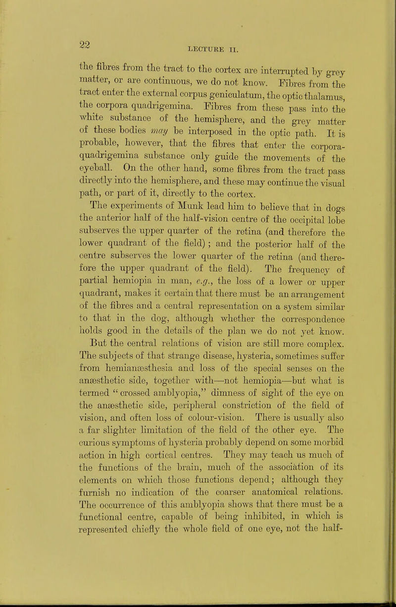 LECTURE II. the fibres from the tract to the cortex are interrupted hy grey matter, or are continuous, we do not know. Fibres from the tract enter the external corpus geniculatum, the optic thalamus, the corpora quadi-igemina. Fibres from these pass into the white substance of the hemisphere, and the grey matter of these bodies maij be interposed in the optic path. It is probable, hoAvever, that the fibres that enter the corpora- quadxigemina substance only guide the movements of the eyeball. On the other hand, some fibres from the tract pass directly into the hemisphere, and these may continue the visual path, or part of it, directly to the cortex. The experiments of Mimk lead him to beheve that in dogs the anterior half of the half-vision centre of the occipital lobe subserves the upper quarter of the retina (and therefore the lower quadrant of the field); and the posterior half of the centre subserves the lower quarter of the retina (and there- fore the upper quadrant of the field). The fi^equency of partial hemiopia in man, e.g., the loss of a lower or upper quadrant, makes it certain that there must be an arrangement of the fibres and a central representation on a system similar to that in the dog, although whether the coiTcspondence holds good in the details of the plan we do not yet know. But the central relations of vision are still more complex. The subjects of that strange disease, hysteria, sometimes suffer from hemiansesthesia and loss of the special senses on the anaesthetic side, together with—^not hemiopia—but what is termed  crossed amblyopia, dimness of sight of the eye on the ansesthetie side, peripheral constriction of the field of vision, and often loss of colour-vision. There is usually also a far slighter limitation of the field of the other eye. The eiu'ious symptoms of hysteria probably dejDend on some morbid action in high cortical centres. They may teach us much of the functions of the brain, much of the association of its elements on which those functions depend; although they furnish no indication of the coarser anatomical relations. The ocoun-ence of this amblyopia shows that there must be a functional centre, capable of being inhibited, in which is represented chiefly the whole field of one eye, not the half-