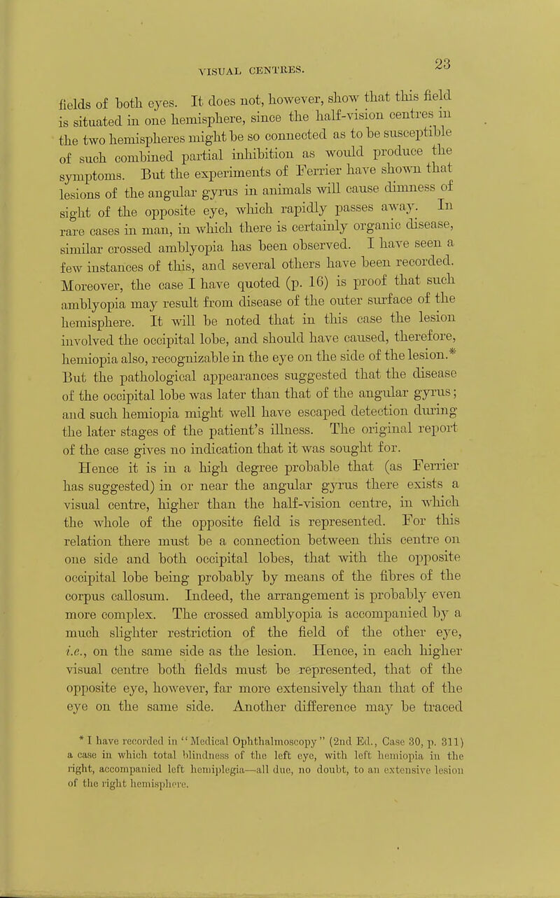 VISUAL CENTRES. fields of both eyes. It does not, however, show that this field is situated in one hemisphere, since the half-vision centres in the two hemispheres might be so connected as to be susceptible of such combined partial inhibition as would produce the symptoms. But the experiments of Ferrier have shown that lesions of the angular gyrus in animals will cause dimness of sight of the opposite eye, which rapidly passes away. In rare cases in man, in which there is certainly organic disease, similar crossed amblyopia has been observed. I have seen a few instances of this, and several others have been recorded. Moreover, the case I have quoted (p. 16) is proof that such amblyopia may result fi-om disease of the outer surface of the hemisphere. It will be noted that in this case the lesion involved the occipital lobe, and should have caused, therefore, hemiopia also, recognizable in the eye on the side of the lesion.* But the pathological appearances suggested that the disease of the occipital lobe was later than that of the angular gyrus; and such hemiopia might well have escaped detection diuing the later stages of the patient's illness. The original report of the case gives no indication that it was sought for. Hence it is in a high degree probable that (as Ferrier has suggested) in or near the angular gyrus there exists a visual centre, higher than the half-vision centre, in which the Avhole of the opposite field is represented. For this relation there must be a connection between this centre on one side and both occipital lobes, that with the opposite occipital lobe being probably by means of the fibres of the corpus callosum. Indeed, the arrangement is probably even more complex. The crossed amblyopia is accompanied by a much slighter restriction of the field of the other eye, i.e., on the same side as the lesion. Hence, in each higher visual centre both fields must be represented, that of the opposite eye, however, far more extensively than that of the eye on the same side. Another difference may be traced * I have recorded in Medical Ophthalmoscopy (2iid Ed., Case 30, p. 311) a case in which total blindness of the left eye, with left hemiopia in the right, accompanied loft hemiplegia—all due, no doubt, to an extensive lesion of the i-ight hemisphere.