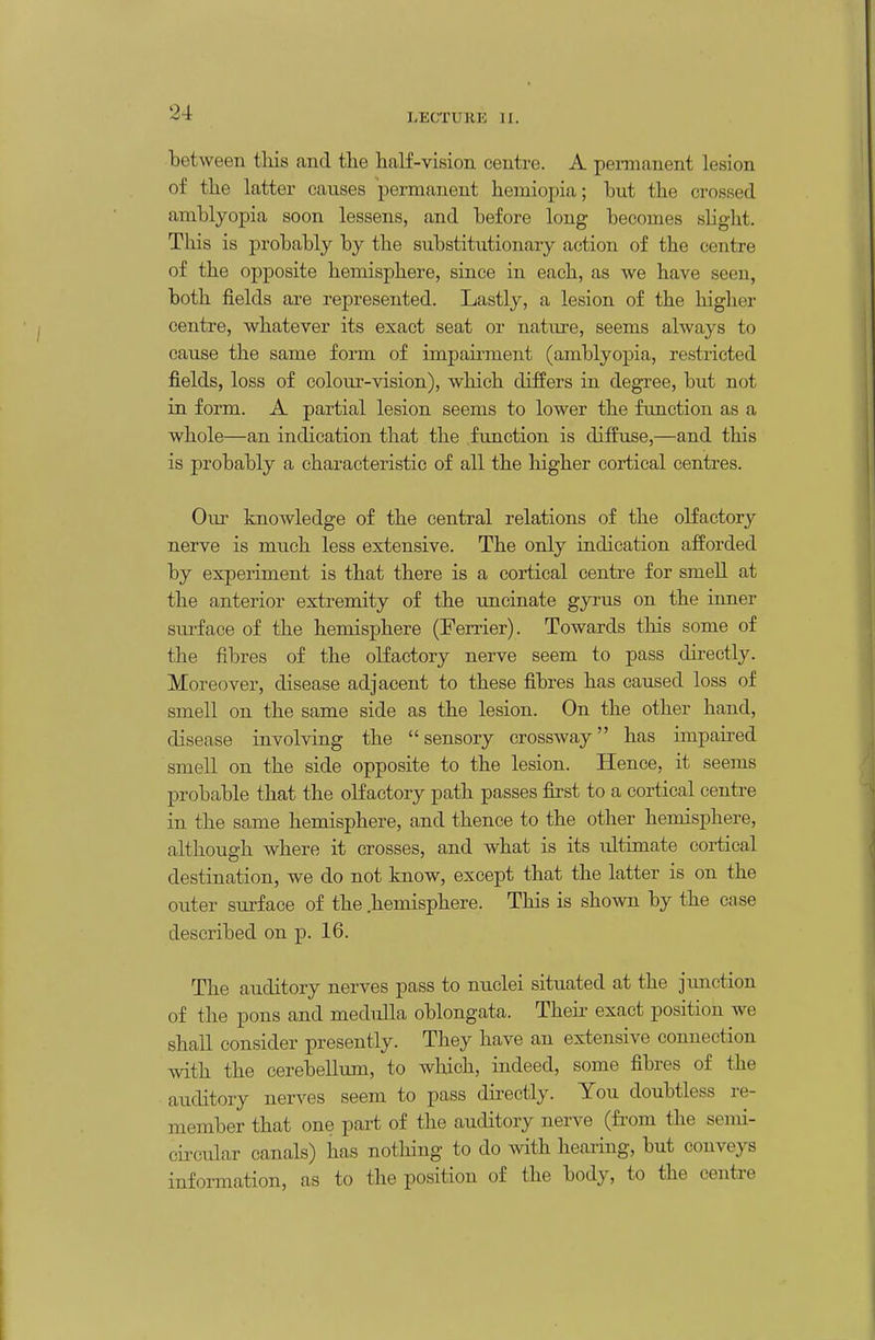 between this and the half-vision centre. A pennanent lesion of the latter causes j)ernianent hemio]:)ia; but the crossed amblyopia soon lessens, and before long becomes slight. This is probably by the substitutionary action of the centre of the opposite hemisphere, since in each, as we have seen, both fields are represented. Lastly, a lesion of the higher centre, whatever its exact seat or nature, seems always to cause the same form of impau-ment (amblyopia, restricted fields, loss of colour-vision), which differs in degree, but not in form. A partial lesion seems to lower the function as a whole—an indication that the .function is diffuse,—and this is probably a characteristic of all the higher cortical centres. Om knowledge of the central relations of the olfactory nerve is much less extensive. The only indication afforded by experiment is that there is a cortical centre for smell at the anterior extremity of the uncinate gyi'us on the inner sui'face of the hemisphere (Ferrier). Towards this some of the fibres of the olfactory nerve seem to pass dii-ectly. Moreover, disease adjacent to these fibres has caused loss of smell on the same side as the lesion. On the other hand, disease involving the sensory crossway has impaired smell on the side opposite to the lesion. Hence, it seems probable that the olfactory path passes first to a cortical centre in the same hemisphere, and thence to the other hemisphere, although where it crosses, and what is its idtimate cortical destination, we do not know, except that the latter is on the outer surface of the .hemisphere. This is shown by the case described on p. 16. The auditory nerves pass to nuclei situated at the jxmction of the pons and medulla oblongata. Theii- exact position we shall consider presently. They have an extensive connection with the cerebellum, to which, indeed, some fibres of the auditory nerves seem to pass directly. You doubtless re- member that one part of the auditory nerve (from the semi- circular canals) has notliing to do with hearing, but conveys information, as to the position of the body, to the centre