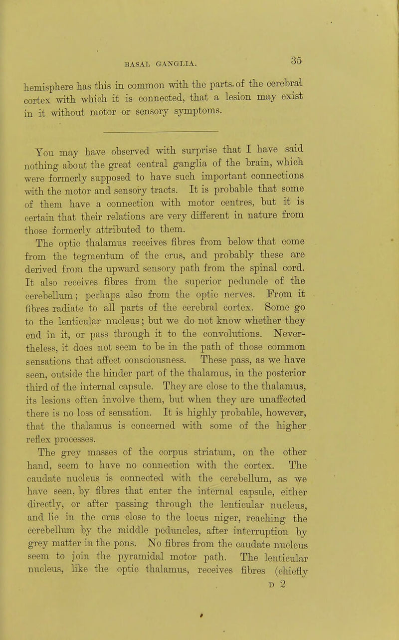 BASAl. GANGMA. liemisphere has tliis in common with the parts, of the cerebral cortex with which it is connected, that a lesion may exist in it without motor or sensory symptoms. Ton may have observed with surprise that I have said nothing about the great central ganglia of the brain, which were formerly supposed to have such important connections with the motor and sensory tracts. It is probable that some of them have a connection with motor centres, but it is certain that their relations are very different in nature from those formerly attributed to them. The optic thalamus receives fibres from below that come from the tegmentum of the crus, and probably these are derived from the upward sensory path from the spinal cord. It also receives fibres from the superior pedimcle of the cerebelkun; perhaps also from the optic nerves. From it fibres radiate to all parts of the cerebral cortex. Some go to the lenticular nucleus; but we do not know whether they end in it, or pass through it to the convolutions. Never- theless, it does not seem to be in the path of those common sensations that afiect consciousness. These pass, as we have seen, outside the hinder part of the thalamus, in the posterior third of the internal capsule. They are close to the thalamus, its lesions often involve them, but when they are unaffected there is no loss of sensation. It is highly probable, however, that the thalamus is concerned with some of the higher reflex processes. The grey masses of the corpus striatum, on the other hand, seem to have no connection with the cortex. The caudate nucleus is connected wdth the cerebelluiu, as we have seen, by fibres that enter the internal capsule, either directly, or after passing through the lenticular nucleus, and lie in the crus close to the locus niger, reaching the cerebellum by the middle peduncles, after interruption by grey matter in the pons. No fibres from the caudate nucleus seem to join the pyramidal motor path. The lenticular nucleus, like the optic thalamus, receives fibres (chiefly D 2