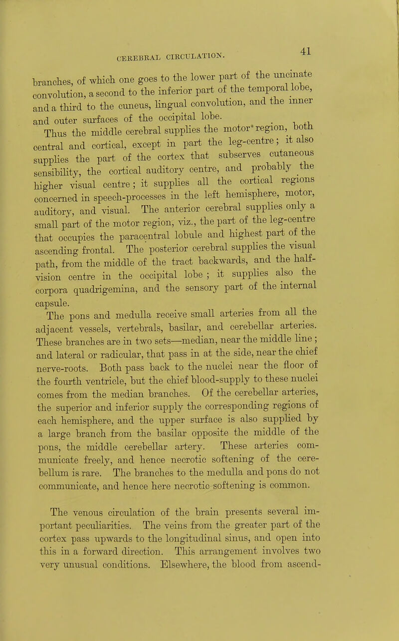 CEUEBBAL CIRCULATION. branches, of wHch one goes to the lower part of the uncinate convohition, a second to the inferior part of the temporal lobe, and a third to the cuneus, lingual convolution, and the inner and outer surfaces of the occipital lobe. _ Thus the middle cerebral supplies the motor'region, both central and cortical, except in part the leg-centre; it also suppHes the part of the cortex that subserves cutaneous sensibility, the cortical auditory centre, and probably the higher visual centre; it supplies all the cortical regions concerned in speech-processes in the left hemisphere, motor, auditory, and visual. The anterior cerebral supphes only a smaU part of the motor region, viz., the part of the leg-centre that occupies the paracentral lobule and highest part of the ascending fi'ontal. The posterior cerebral supplies the visual path, from the middle of the tract backwards, and the half- vision centre in the occipital lobe ; it supplies also the corpora quadrigemina, and the sensory part of the internal capsule. The pons and medulla receive small arteries from all the adjacent vessels, vertebrals, basilar, and cerebellar arteries. These branches are in two sets—median, near the middle line; and lateral or radicular, that pass in at the side, near the chief nerve-roots. Both pass back to the nuclei near the floor of the fourth ventricle, but the chief blood-supply to these nuclei comes from the median branches. Of the cerebellar arteries, the superior and inferior supply the corresponding regions of each hemisphere, and the upper surface is also supplied by a large branch from the basilar opposite the middle of the pons, the middle cerebellar artery. These arteries com- municate freely, and hence necrotic softening of the cere- bellum is rare. The branches to the medulla and pons do not communicate, and hence here necrotic softening is common. The venous circulation of the brain presents several im- portant peculiarities. The veins from the greater part of the cortex pass upwards to the longitudinal sinus, and open into this in a forward direction. This arrangement involves two very unusual conditions. Elsewhere, the blood from ascend-