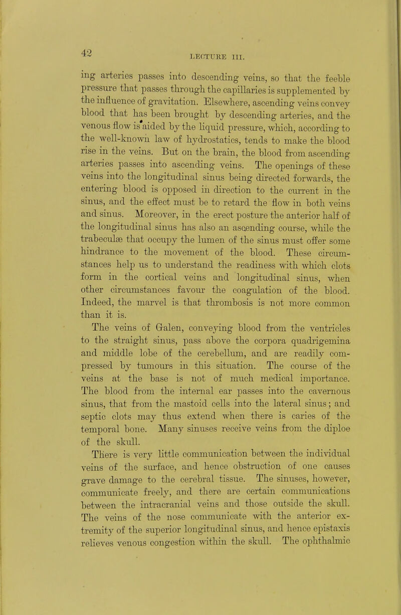 l.EOTURE III. iug arteries passes into descending veins, so that the feeble pressm-e that passes througli the capillaries is supplemented by the influence of gravitation. Elsewhere, ascending veins convey blood that has been brought by descending ai-teries, and the venous flow is'aided by the liquid pressure, which, according to the well-known law of hydrostatics, tends to make the blood rise in the veins. But on the brain, the blood from ascending arteries passes into ascending veins. The openings of these veins into the longitudinal sinus being dii-ected forwards, the entering blood is opposed in direction to the cm-rent in the sinus, and the effect must be to retard the flow in both veins and sinus. Moreover, in the erect posttire the anterior half of the longitudinal sinus has also an ascending coui-se, while the trabeculae that occupy the lumen of the sinus must offer some hindi-ance to the movement of the blood. These cia-cum- stances help us to understand the readiness with which clots form in the cortical veins and longitudinal sinus, when other circumstances favour the coagulation of the blood. Indeed, the marvel is that thrombosis is not more common than it is. The veins of Galen, convejdng blood from the ventricles to the straight sinus, pass above the corpora quadiigemina and middle lobe of the cerebellum, and are readily com- pressed by tumours in this situation. The course of the veins at the base is not of much medical importance. The blood fi'om the internal ear passes into the cavernous sinus, that from the mastoid cells into the lateral sinus; and septic clots may thus extend when there is caries of the temporal bone. Many sinuses receive veins from the diploe of the skull. There is very little communication between the indi-\ddual veins of the siu-face, and hence obstruction of one causes gi-ave damage to the cerebral tissue. The sinuses, however, communicate fi-eely, and there are certaia communications between the intracranial veins and those outside the skull. The veins of the nose communicate with the anterior ex- tremity of the superior longitudinal sinus, and hence epistaxis relieves venous congestion within the skull. The ophthalmic