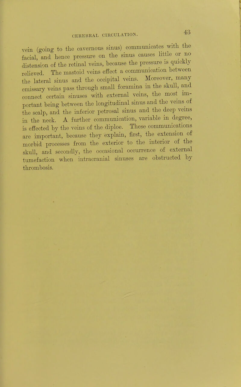 vein (going to the cavernous sinus) communicates with the facial, and hence pressui^e on the sinus causes little or no distension of the retinal veins, because the pressure is quickly reUeved The mastoid veins effect a communication between the lateral sinus and the occipital veins. Moreover, many emissary veins pass through small foramina m the skull, and connect certain sinuses with external veins, the most im- portant being between the longitudinal sinus and the veins of the scalp, and the inferior petrosal sinus and the deep vems in the neck. A fm-ther communication, variable in degree, is effected by the veins of the diploe. These communications are important, because they explain, first, the extension of morbid processes from the exterior to the interior of the skull, and secondly, the occasional occun-ence of external tumefaction when intracranial sinuses are obstructed by thrombosis.