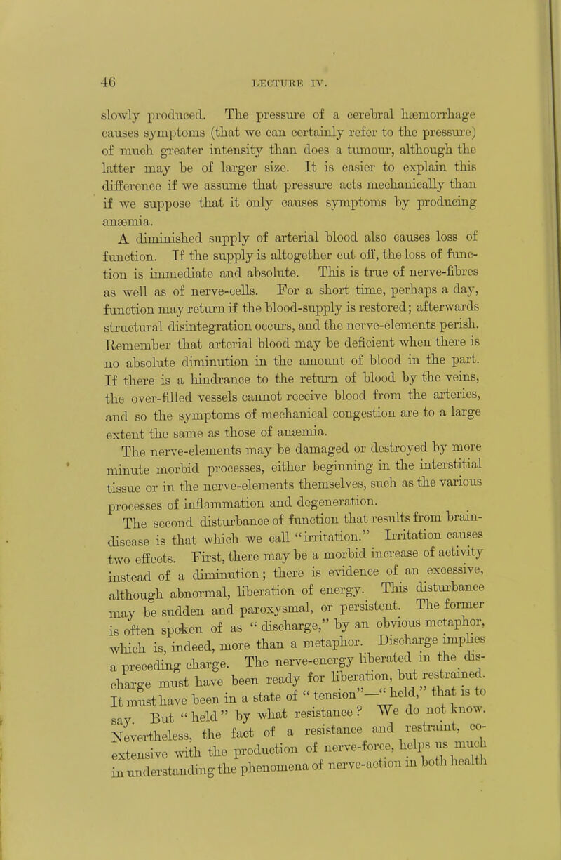 slowly produced. The pressure of a cerebral htenioiTliage causes symptoms (that we can certainly refer to the pressui'e) of much greater intensity than does a tumom-, although the latter may he of larger size. It is easier to explain this difference if we assume that pressm-e acts mechanically than if we suppose that it only causes symptoms by producing aneemia. A diminished supply of arterial blood also causes loss of function. If the supply is altogether cut off, the loss of func- tion is immediate and absolute. This is true of nerve-fibres as well as of nerve-cells. For a short time, perhaps a day, function may return if the blood-supply is restored; afterwards structural disintegration occurs, and the nerve-elements perish. Eemember that arterial blood may be deficient when there is no absolute diminution in the amount of blood in the part. If there is a hindrance to the retm-n of blood by the veins, the over-filled vessels caimot receive blood from the arteries, and so the symptoms of mechanical congestion are to a large extent the same as those of ansemia. The nerve-elements may be damaged or destroyed by more minute morbid processes, either beginning in the interstitial tissue or in the nerve-elements themselves, such as the various processes of inflammation and degeneration. The second distiu-bance of function that results from brain- disease is that wliich we call ii-ritation. Initation causes two effects. First, there may be a morbid increase of activity instead of a diminution; there is evidence of an excessive, although abnormal, Uberation of energy. This distm-bance may be sudden and paroxysmal, or persistent. The foi-mer is often spoken of as  discharge, by an obvious metaphor, which is, indeed, more than a metaphor. Dischaa-ge imphes a preceding charge. The nerve-energy liberated m the dis- charge must have been ready for Hberation je^tramed^ It must have been in a state of tension '-held, tha is to say But  held by what resistance ? We do not know. Nevertheless, the fact of a resistance and restraint, co- extensive with the production of nerve-force, helps us much aderstandingthephenomenaof nerve-action m both health in unc