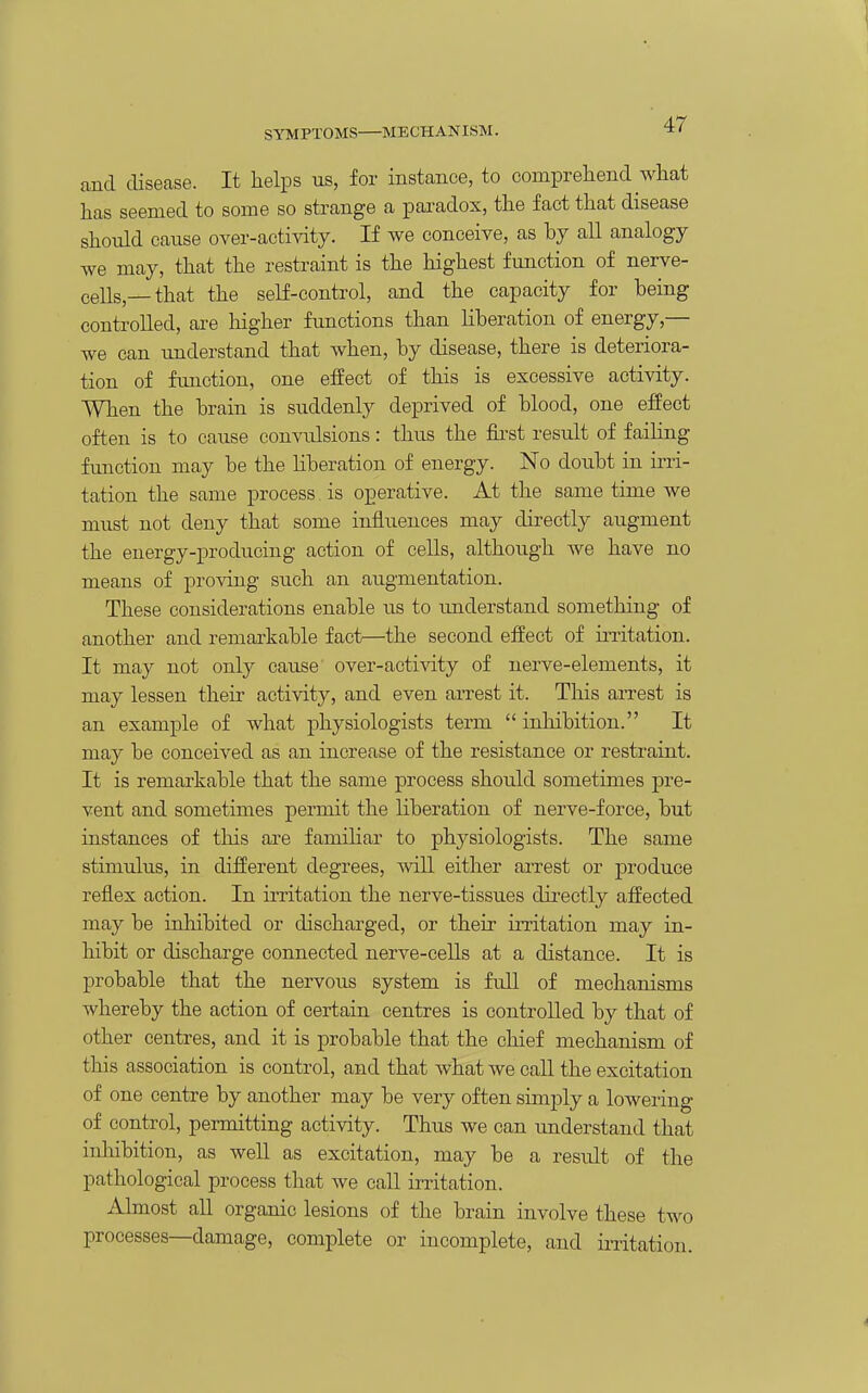 and disease. It helps us, for instance, to comprehend what has seemed to some so strange a paradox, the fact that disease should cause over-acti^aty. If we conceive, as by all analogy we may, that the restraint is the highest function of nerve- ceUs,—that the self-control, and the capacity for being controlled, are higher functions than liberation of energy,— we can understand that when, by disease, there is deteriora- tion of fimction, one effect of this is excessive activity. When the brain is suddenly deprived of blood, one effect often is to cause convulsions: thus the first result of failing fmiction may be the liberation of energy. No doubt in iiTi- tation the same process. is operative. At the same time we must not deny that some influences may directly augment the energy-producing action of cells, although we have no means of proving such an augmentation. These considerations enable us to imderstand something of another and remarkable fact—the second effect of irritation. It may not only cause over-activity of nerve-elements, it may lessen their activity, and even arrest it. This arrest is an example of what physiologists term  inlaibition. It may be conceived as an increase of the resistance or restraint. It is remarkable that the same process should sometimes pre- vent and sometimes permit the liberation of nerve-force, but instances of tliis are familiar to physiologists. The same stimulus, in different degrees, will either arrest or produce reflex action. In irritation the nerve-tissues dii^ectly affected may be inhibited or discharged, or their irritation may in- hibit or discharge connected nerve-cells at a distance. It is probable that the nervous system is fuU of mechanisms whereby the action of certain centres is controlled by that of other centres, and it is probable that the chief mechanism of this association is control, and that what we call the excitation of one centre by another may be very often simply a lowering of control, permitting activity. Thus we can understand that inhibition, as well as excitation, may be a result of the pathological process that we call irritation. Almost all organic lesions of the brain involve these two processes—damage, complete or incomplete, and ii-ritation.