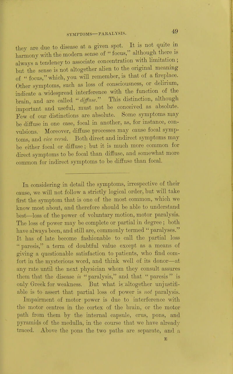SYMPTOMS— PARALYSIS. they are due to disease at a given spot. It is not qiute m harmony mth the modern sense of  focus, although there is always a tendency to associate concentration with limitation; hut the sense is not altogether alien to the original meaning of  focus, which, you mil remember, is that of a fii-eplace. Other symptoms, such as loss of consciousness, or delirium, indicate a widespread interference with the function of the brain, and are called  diffme:' This distinction, although important and useful, must not be conceived as absolute. Few of oxxs: distinctions are absolute. Some symptoms may be diffuse in one case, focal in another, as, for instance, con- vulsions. Moreover, diffuse processes may cause focal symp- toms, and vice versa. Both dii'eet and indirect sjonptoms may be either focal or diffuse; but it is much more common for direct symptoms to be focal than diffuse, and somewhat more common for indirect symptoms to be diffuse than focal. In considering in detail the symptoms, irrespective of their cause, we will not follow a strictly logical order, but will take first the symptom that is one of the most common, which we know most about, and therefore should be able to understand ■best—^loss of the power of voluntary motion, motor paralysis. The loss of power may be complete or partial in degree ; both have always been, and still are, commonly termed  paralyses. It has of late become fashionable to call the partial loss  paresis, a term of doubtful value except as a means of giving a questionable satisfaction to patients, who fi.nd com- fort in the mysterious word, and think well of its donor—at any rate imtil the next physician whom they consult assures them that the disease is paralysis, and that paresis is only Grreek for weakness. But what is altogether unjustifi- able is to assert that partial loss of power is not paralysis. Impairment of motor power is due to interference vtdth the motor centres in the cortex of the brain, or the motor path from them by the internal capsule, cms, pons, and pyramids of the medulla, in the course that we have already traced. Above the pons the two paths are separate, and a E