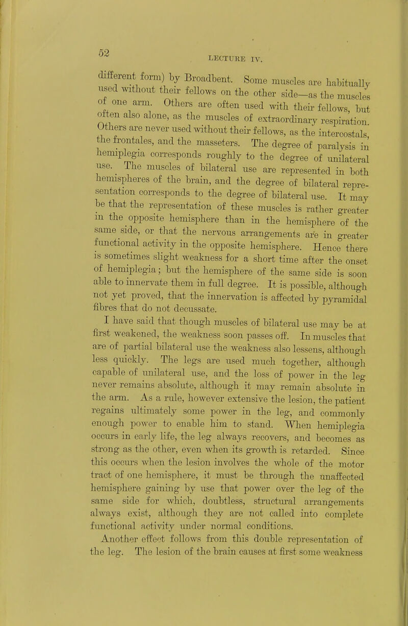 different form by Broaclbent. Some muscles are habitually used without their fellows on the other side-as the muscles of one arm Others are often used ^vith theii^ fellows, hut often also alone, as the muscles of extraordinary respiration Others are never used without their fellows, as the intercostals! the frontales, and the masseters. The degree of paralysis in hemiplegia coiTesponds roughly to the degree of unilateral use. The muscles of bilateral use are represented in both hemispheres of the brain, and the degree of bilateral repre- sentation corresponds to the degree of bilateral use. It may be that the representation of these muscles is rather greater m the opposite hemisphere than in the hemisphere of the same side, or that the nervous arrangements are in greater functional activity in the opposite hemisphere. Hence there is sometimes slight weakness for a short time after the onset of hemiplegia; but the hemisphere of the same side is soon able to innervate them in full degree. It is possible, although not yet proved, that the innervation is affected by pyi-amidal fibres that do not decussate. I have said that though muscles of bilateral use may be at first weakened, the weakness soon passes off. In muscles that are of partial bilateral use the weakness also lessens, although less quickly. The legs are used much together, although capable of imilateral u:se, and the loss of power in the leg never remains absolute, although it may remain absolute in the arm. As a rule, however extensive the lesion, the patient regains ultimately some power in the leg, and commonly enough power to enable him to stand. When hemiplegia occurs in early life, the leg always recovers, and becomes as strong as the other, even when its growth is retarded. Since tliis occiu's when the lesion involves the whole of the motor tract of one hemisphere, it must be through the unaffected hemisphere gaining by use that power over the leg of the same side for which, doubtless, structmval arrangements always exist, although they are not called into complete functional a,ctivity under normal conditions. Another effect follows from this double representation of the leg. The lesion of the brain causes at first some weakness