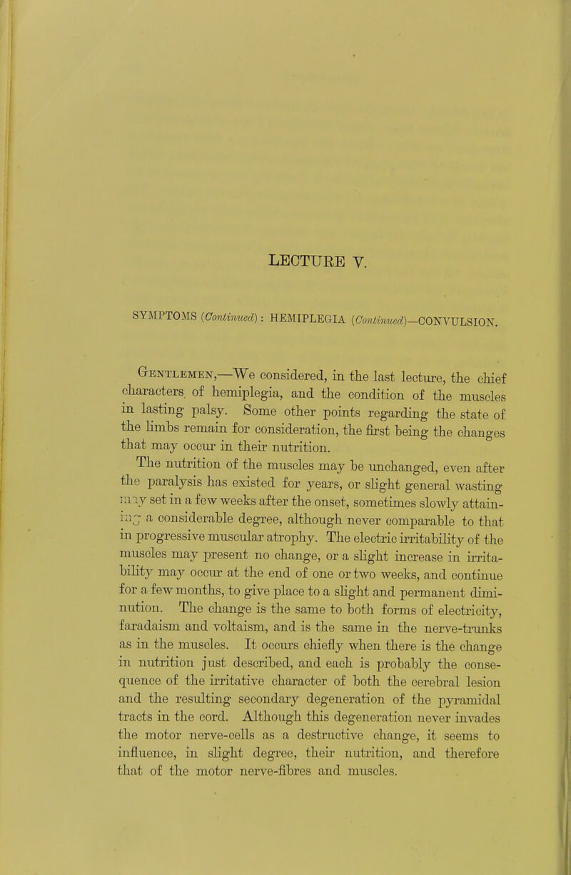 LECTUEE y. SYMPTOMS (Continued): HEMIPLEGIA (Cojiimwct^)—CONVULSION. G-ENTLEMEN —We Considered, in the last lecture, the chief characters, of hemiplegia, and the condition of the muscles in lasting palsy. Some other points regarding the state of the limbs remain for consideration, the first being the changes that may occm' in their nutrition. The nutrition of the muscles may be unchanged, even after the paralysis has existed for years, or slight general wasting may set in a few weeks after the onset, sometimes slowly attain- ia^- a considerable degree, although never comparable to that in progressive muscular atrophy. The electric instability of the muscles may present no change, or a shght increase in irrita- bility may occm^ at the end of one or two weeks, and continue for a few months, to give place to a sHght and permanent dimi- nution. The change is the same to both forms of electricity, faradaism and voltaism, and is the same in the nerve-trunks as in the muscles. It occiu-s chiefly when there is the change in nutrition just described, and each is probably the conse- quence of the irritative character of both the cerebral lesion and the resulting secondary degeneration of the pyramidal tracts in the cord. Although this degeneration never invades the motor nerve-cells as a destructive change, it seems to influence, in slight degree, theii^ nutrition, and therefore that of the motor nerve-fibres and muscles.