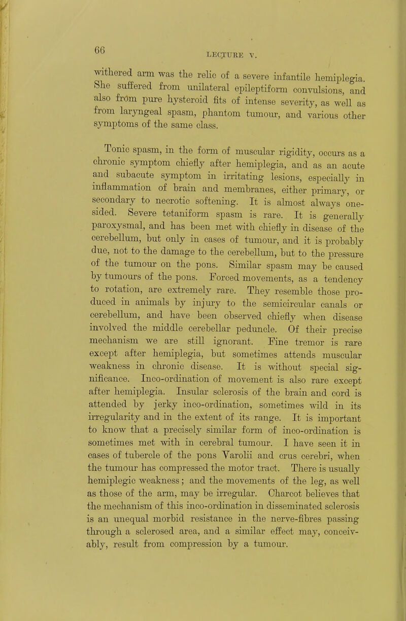 withered arm was the relic of a severe infantile hemiplegia. She suffered from imilateral epileptifoi-m convulsions, and also from pure hysteroid fits of intense severity, as well as fi'om laryngeal spasm, phantom tumour, and various other symptoms of the same class. Tonic spasm, in the form of muscular rigidity, occurs as a chi-onic symptom chiefly after hemiplegia, and' as an acute and subacute symptom in irritating lesions, especially in inflammation of brain and membranes, either primary, or secondary to necrotic softening. It is akaost always one- sided. Severe tetaniform spasm is rare. It is generally paroxysmal, and has been met with chiefly in disease of the cerebellum, but only in cases of tumour, and it is probably due, not to the damage to the cerebellum, but to the pressure of the tumour on the pons. Similar spasm may be caused by tumours of the pons. Forced movements, as a tendency to rotation, are extremely rare. They resemble those pro- duced in animals by injury to the semicircular canals or cerebellmn, and have been observed chiefly when disease involved the middle cerebellar peduncle. Of their precise mechanism we are stiU ignorant. Fine tremor is rare except after hemiplegia, but sometimes attends muscular weakness in chronic disease. It is without special sig- nificance. Inco-ordination of movement is also rai'e except after hemiplegia. Insular sclerosis of the brain and cord is attended by jerky inco-ordination, sometimes wild in its irregularity and in the extent of its range. It is important to know that a precisely similar form of inco-ordination is sometimes met with in cerebral tumour. I have seen it in cases of tubercle of the pons Yarolii and crus cerebri, when the tumoiu' has compressed the motor tract. There is usually hemiplegic weakness; and the movements of the leg, as well as those of the arm, may be ii-regular. Charcot beKeves that the mechanism of this inco-ordination in disseminated sclerosis is an unequal morbid resistance in the nerve-fibres passing through a sclerosed area, and a similar efPect may, conceiv- ably, result from compression by a tmnoui*.