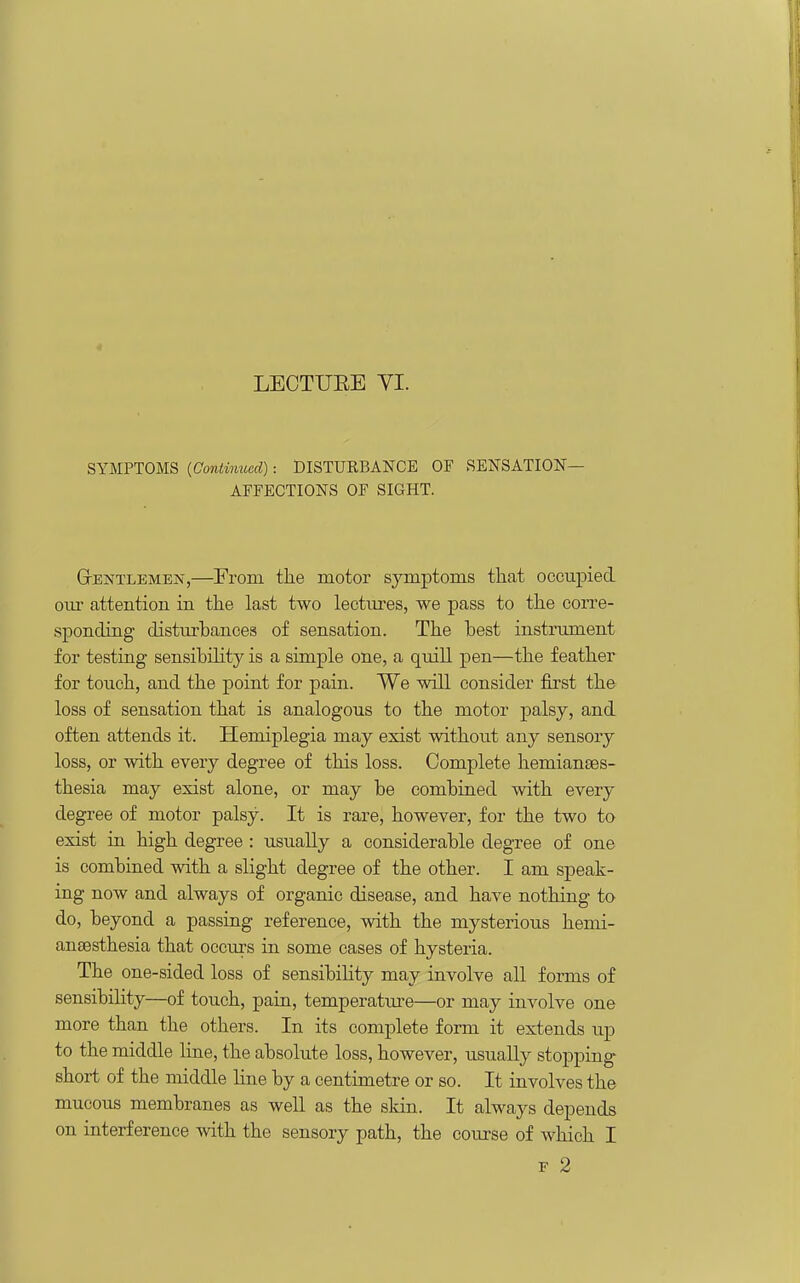 LECTUEE YI. SYMPTOMS {Continued): DISTURBANCE OF SENSATION- AFFECTIONS OF SIGHT. GtentlemejV,—From the motor symptoms that occupied oiu' attention in the last two lectiu-es, we pass to the corre- sponding disturhances of sensation. The best instrument for testing sensibility is a simple one, a quill pen—the feather for touch, and the point for pain. We will consider first the loss of sensation that is analogous to the motor palsy, and often attends it. Hemiplegia may exist without any sensory loss, or with every degree of this loss. Complete hemianses- thesia may exist alone, or may be combined with every degree of motor palsy. It is rare, however, for the two ta exist in high degree : usually a considerable degree of one is combined with a slight degree of the other. I am speak- ing now and always of organic disease, and have nothing to do, beyond a passing reference, with the mysterious hemi- ansesthesia that occurs in some cases of hysteria. The one-sided loss of sensibiHty may involve all forms of sensibility—of touch, pain, temperatiu'e—or may involve one more than the others. In its complete form it extends up to the middle line, the absolute loss, however, usually stopping short of the middle line by a centimetre or so. It involves the mucous membranes as well as the skin. It always depends on interference with the sensory path, the course of which I