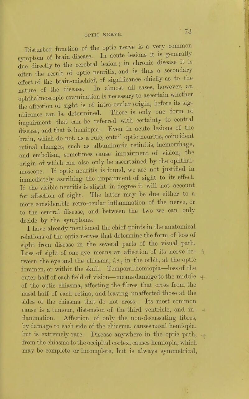 OPTIC NERVE. Distm-bed function of tlie optic nei-ve is a very common symptom of brain disease. In acute lesions it is generally due directly to tbe cerebral lesion ; in chrome disease it is often the result of optic nemitis, and is thus a secondary effect of the brain-mischief, of significance chiefly as to the nature of the disease. In almost all cases, however, an ophthahnoscopic examination is necessary to ascertain whether the affection of sight is of intra-ocular origin, before its sig- nificance can be determined. There is only one form of impairment that can be referred with certainty to central disease, and that is hemiopia. Even in acute lesions of the brain, which do not, as a rule, entail optic neuritis, coincident retinal changes, such as albuminuric retinitis, hsemon'hage, and embolism, sometimes cause impaii-ment of vision, the origin of which can also only be ascertained by the ophthal- moscope. If optic neirritis is found, we are not justified in immediately ascribing the impainnent of sight to its effect. If the visible neuritis is shght in degree it will not account for affection of sight. The latter may be due either to a more considerable retro-ocular inflammation of the nerve, or to the central disease, and between the two we can only decide by the symptoms. I have abeady mentioned the chief points in the anatomical relations of the optic nerves that determine the form of loss of sight fi'om disease in the several parts of the visual path. Loss of sight of one eye means an affection of its nerve be- -\ tween the eye and the chiasma, i.e., in the orbit, at the optic foramen, or within the skull. Temporal hemiopia—loss of the outer half of each field of vision—means damage to the middle >f of the optic chiasma, affecting the fibres that cross from the nasal half of each retina, and leaving imaffected those at the sides of the chiasma that do not cross. Its most common cause is a tumour, distension of the third ventricle, and in- 4 flammation. Affection of only the non-clecussating fibres, by damage to each side of the chiasma, causes nasal hemiopia, but is extremely rare. Disease any^^here in the optic path, from the chiasma to the occipital cortex, causes hemiopia, which may be complete or incomplete, but is always symmetrical.