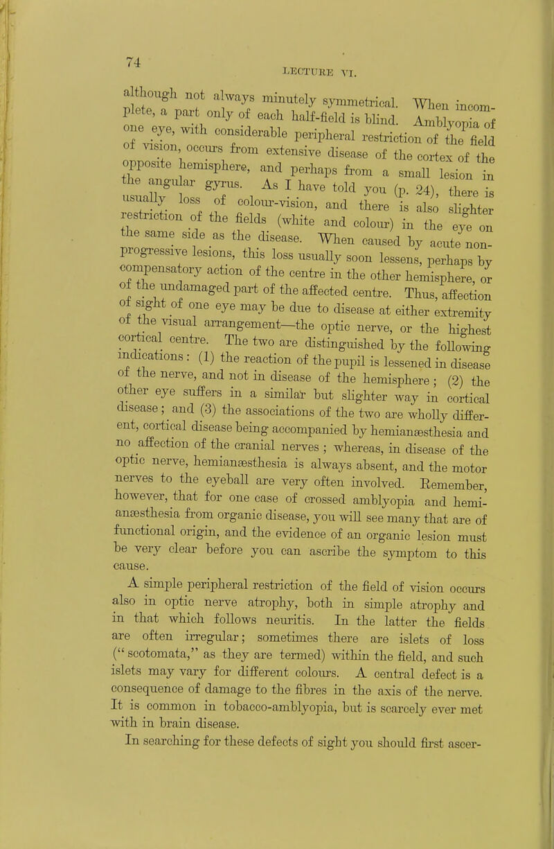 LECTURE VI. a though not always .ninutely symmetrical. When incom Plate, a paz-t only of each half-field is blind. AmbWa one eye, wxth considerable peripheral restriction Tfhe field of visxon OCC..S from extensive cHsease of the cortex f the opposite hemisphere, and perhaps from a small Lon in usnally loss of coWvision, and there is also sHghter restnction of the fields (white and colo..) in the eyf on the same side as the disease. When caused by acute non- progressive lesions, this loss usuaUy soon lessens, perhaps by compensatory action of the centre in the other hemisphere, or of the undamaged part of the affected centre. Thus, affection ot sight of one eye may be due to disease at either extremity of the visual an-angement-the optic nerve, or the highest cortical centre. The two are distinguished by the foUowing indications : (1) the reaction of the pupil is lessened in disease o± the nerve, and not in disease of the hemisphere ; (2) the other eye suffers in a similar but slighter way in cortical disease; and (3) the associations of the two are whoUy differ- ent, cortical disease being accompanied by hemianesthesia and no affection of the cranial nerves ; whereas, in disease of the optic nerve, hemianeesthesia is always absent, and the motor nerves to the eyeball are very often involved. Eemember, however, that for one case of crossed amblyopia and hemi- anoesthesia from organic disease, you wiU see many that are of functional origin, and the evidence of an organic lesion must be very clear before you can ascribe the symptom to this cause. A simple peripheral restriction of the field of vision occurs also in optic nerve atrophy, both in simple atrophy and in that which follows nemitis. In the latter the fields are often irregular; sometimes there are islets of loss ( scotomata, as they are termed) within the field, and such islets may vary for different colours. A central defect is a consequence of damage to the fibres in the axis of the neiwe It is common in tobacco-amblyopia, but is scarcely ever met with in brain disease. In searching for these defects of sight you should fii-st asoer-