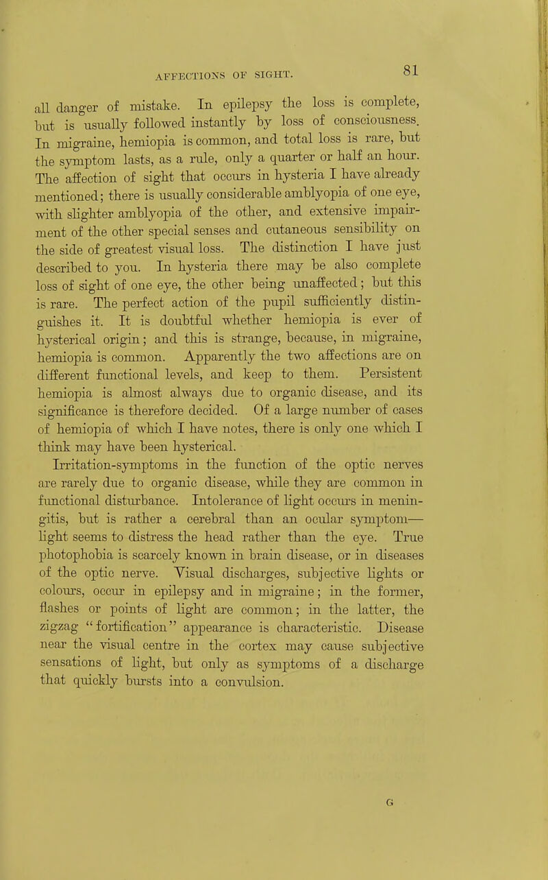 all danger of mistake. In epilepsy the loss is complete, but is usually followed instantly by loss of consciousness. In migraine, liemiopia is common, and total loss is rare, but the symptom lasts, as a rule, only a quarter or half an hour. The afPection of sight that occiu-s in hysteria I have already mentioned; there is usually considerable amblyopia of one eye, with slighter amblyopia of the other, and extensive impair- ment of the other special senses and cutaneous sensibility on the side of greatest visual loss. The distinction I have just described to you. In hysteria there may be also complete loss of sight of one eye, the other being unaffected; but this is rare. The perfect action of the pupil sufficiently distin- guishes it. It is doubtful whether hemiopia is ever of hysterical origin; and this is strange, because, in migraine, hemiopia is common. Apparently the two affections are on different fimctional levels, and keep to them. Persistent hemiopia is almost always due to organic disease, and its significance is therefore decided. Of a large number of cases of hemiopia of which I have notes, there is only one which I think may have been hysterical. Irritation-symptoms in the function of the optic nerves are rarely dtie to organic disease, while they are common in fimctional disturbance. Intolerance of light occtu-s in menin- gitis, but is rather a cerebral than an ocular symptom— light seems to distress the head rather than the eye. True photophobia is scarcely known in brain disease, or in diseases of the optic nerve. Visual discharges, subjective lights or coloiu'S, occui' in epilepsy and in migraine; in the former, flashes or points of light are common; in the latter, the zigzag fortification appearance is characteristic. Disease near the visual centre in the cortex may cause subjective sensations of light, but only as symptoms of a discharge that quickly bursts into a convulsion. G