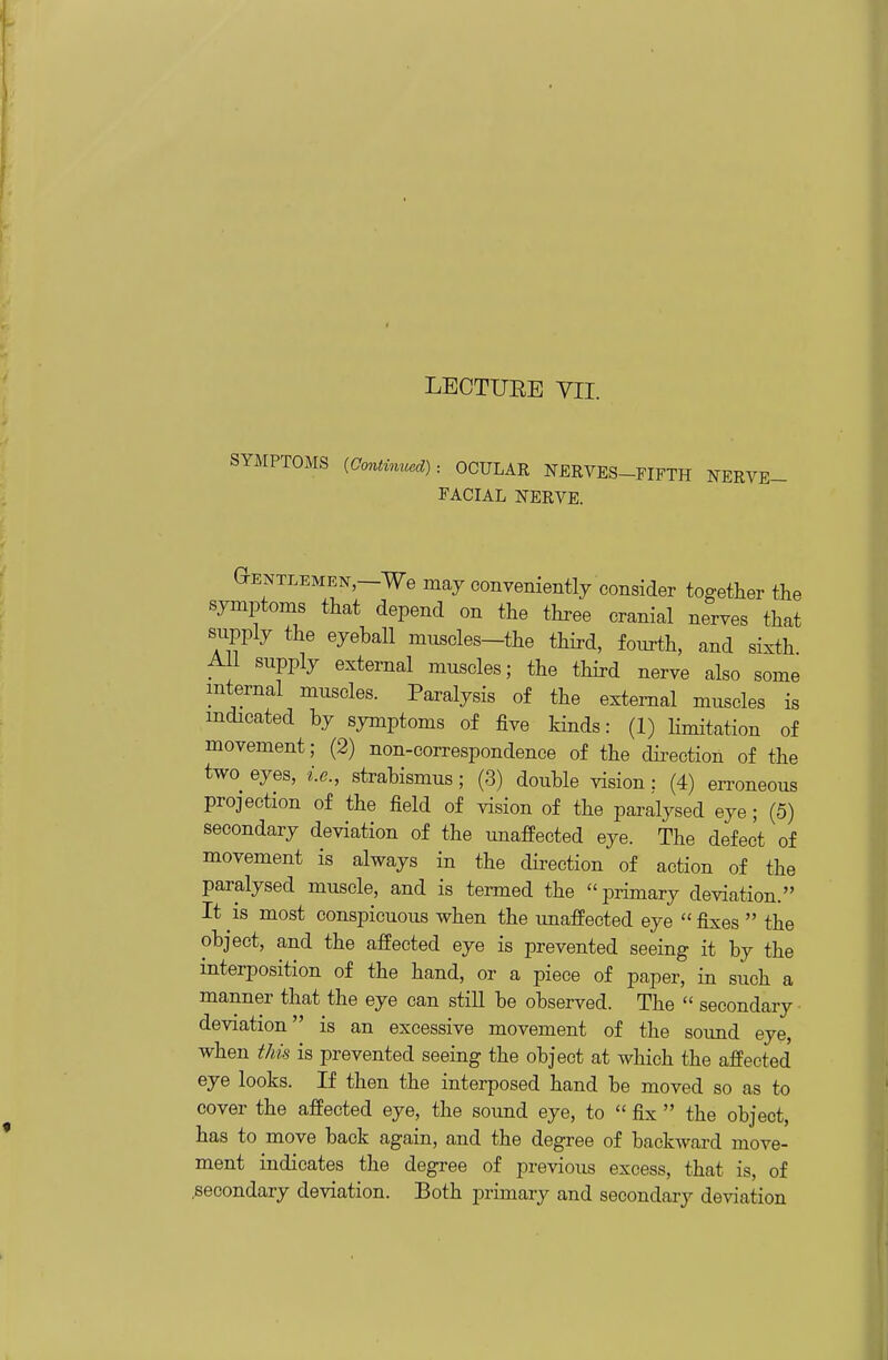 LECTUEE YII. SYMPTOMS {aontinmmd): OCULAR NERVES-FIFTH NERVE- FACIAL NERVE. Gentlemen,—We maj conveniently consider together the symptoms that depend on the three cranial nerves that supply the eyeball muscles-the third, fourth, and sixth All supply external muscles; the third nerve also some internal muscles. Paralysis of the external muscles is indicated by symptoms of five kinds: (1) Kmitation of movement; (2) non-correspondence of the dii-ection of the two eyes, i.e., strabismus; (3) double vision : (4) erroneous projection of the field of vision of the paralysed eye; (5) secondary deviation of the imafPected eye. The defect of movement is always in the direction of action of the paralysed muscle, and is termed the primary deviation. It IS most conspicuous when the unaffected eye  fixes  the object, and the affected eye is prevented seeing it by the interposition of the hand, or a piece of paper, in such a manner that the eye can still be observed. The  secondary • deviation is an excessive movement of the sound eye, when this is prevented seeing the object at which the affected eye looks. If then the interposed hand be moved so as to cover the affected eye, the sound eye, to  fix  the object, has to move back again, and the degree of backward move- ment indicates the degree of previous excess, that is, of secondary deviation. Both primary and secondary deviation