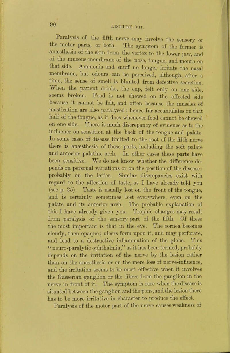 LECTUKK vn. Paralysis of the fifth nerve may involve the sensory or the motor parts, or both. The symptom of the former is anaesthesia of the skin from the vertex to the lower jaw, and of the mucous membrane of the nose, tongue, and mouth on that side. Ammonia and snufp no longer irritate the nasal membrane, but odours can be perceived, although, after a time, the sense of smell is blunte^l from defective secretion. When the patient di-inks, the cup, felt only on one side, seems broken. Food is not chewed on the affected side because it cannot be felt, and often because the muscles of mastication are also paralysed: hence fur accimiulates on that half of the tongue, as it does whenever food cannot be chewed ' on one side. There is much discrepancy of evidence as to the influence on sensation at the back of the tongue and palate. In some cases of disease limited to the root of the fifth nerve there is anaesthesia of these parts, including the soft palate and anterior palatine arch. In other cases these parts have been sensitive. We do not know whether the difference de- pends on personal variations or on the position of the disease : probably on the latter. Similar discrepancies exist with regard to the affection of taste, as I have already told you (see p. 25). Taste is usually lost on the front of the tongue, and is certainly sometimes lost everywhere, even on the palate and its anterior arch. The probable explanation of this I have already given you. Trophic changes may result from paralysis of the sensory part of the fifth. Of these the most important is that in the eye. The cornea becomes cloudy, then opaque ; ulcers form upon it, and may perforate, and lead to a destructive inflammation of the globe. This  neuro-paralytic ophthalmia, as it has been termed, probably depends on the irritation of the nerve by the lesion rather than on the aneesthesia or on the mere loss of nerve-influence, and the irritation seems to be most effective when it involves the Gasserian ganglion or the fibres from the ganglion in the nerve in front of it. The symptom is rare when the disease is situated between the ganglion and the pons, and the lesion there has to be more irritative in character to produce the effect. Paralysis of the motor part of the nerve causes weakness of