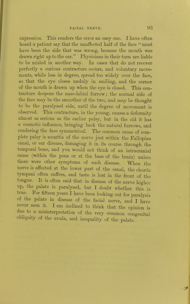 expression. This renders the error an easy one. I have often heaxd a patient say that the unaffected half of the face  must have been the side that was wrong, because the mouth was drawn right up to the ear. Physicians in their turn are liable to be misled in another way. In cases that do not recover perfectly a curious contracture occurs, and voluntary move- ments, while less in degree, spread too widely over the face, so that the eye closes unduly in smiling, and the comer of the mouth is drawn up when the eye is closed. This con- tractiu'e deepens the naso-labial furrow; the normal side of the face may be the smoother of the two, and may be thought to be the paralysed side, tmtil the degree of movement is observed. This contracture, in the young, causes a deformity almost as serious as the earlier palsy, but in the old it has a cosmetic influence, bringing back the natural furrows, and rendering the face symmetrical. The common cause of com- plete palsy is neuritis of the nerve just within the Fallopian canal, or ear disease, damaging it in its com-se thi'ough the temporal bone, and you woidd not think of an intracranial cause (within the pons or at the base of the brain) imless there were other symptoms of such disease. When the nerve is affected at the lower part of the canal, the chorda tympani often sufiers, and taste is lost in the front of the tongue. It is often said that in disease of the nerve higher up, the palate is paralysed, but I doubt whether this is true. For fifteen years I have been looking out for paralysis of the palate in disease of the facial nerve, and I have never seen it. I am incHned to think that the opinion is due to a misinterpretation of the very common congenital obliqmty of the uvula, and inequaHty of the palate.