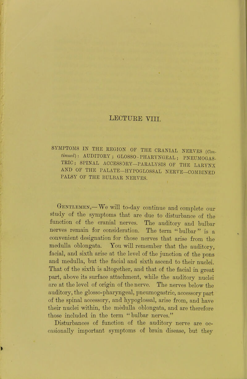 LECTUEE VIII. fMPTOMS IN THE REGION OF THE CRANIAL NERVES (Gon- tmucd): AUDITORY; GLOSSO - PHARYNGEAL ; PNEUMOGAS- TRIC; SPINAL ACCESSORY-PARALYSIS OF THE LARYNX AND OF THE PALATE-HYPOGLOSSAL NERVE-COMBINED PALSY OF THE BULBAR NERVES. GrENTLEMEN—We will to-day continue and complete our study of the symptoms that are due to distui'bance of the fimction of the cranial nerves. The auditory and bulbar nerves remain for consideration. The term bulbar is a convenient designation for those nerves that arise from the mediiUa oblongata. You will remember that the auditory, facial, and sixth arise at the level of the junction of the pons and meduUa, but the facial and sixth ascend to their nuclei. That of the sixth is altogether, and that of the facial in great part, above its surface attachment, while the auditory nuclei are at the level of origin of the nerve. The nerves below the auditory, the glosso-pharyngeal, pneumogastric, accessory part- of the spinal accessory, and hypoglossal, arise fi-om, and have their nuclei within, the medulla oblongata, and are therefore those included in the term bulbar nerves. Disturbances of function of the auditory nerve are oc- casionally important symptoms of brain disease, but they