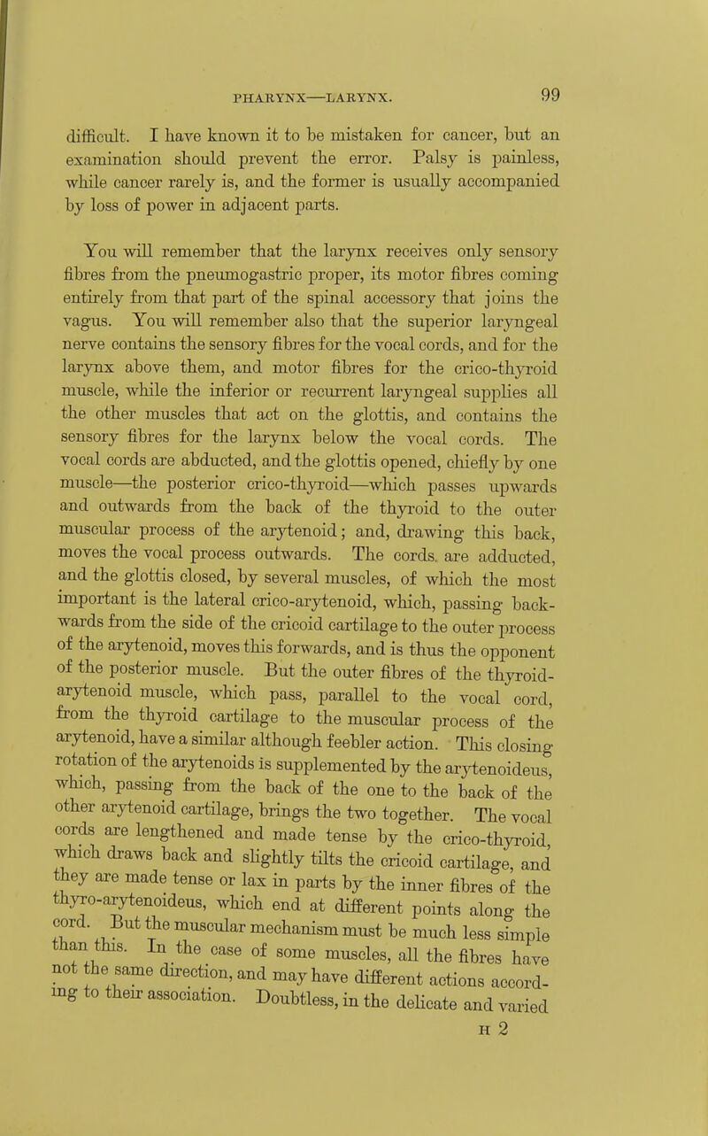 difficult. I have known it to be mistaken foi' cancer, but an examination should prevent the error. Palsy is painless, while cancer rarely is, and the former is usually accompanied by loss of power in adjacent parts. You will remember that the larynx receives only sensory fibres from the pneumogastric proper, its motor fibres coming entirely from that part of the spinal accessory that joins the vagus. You win remember also that the superior laryngeal nerve contains the sensory fibres for the vocal cords, and for the larynx above them, and motor fibres for the crico-thyroid muscle, while the inferior or recurrent laryngeal suj)plies all the other muscles that act on the glottis, and contains the sensory fibres for the larynx below the vocal cords. The vocal cords are abducted, and the glottis opened, chiefly by one muscle—the posterior crico-thyroid—wliich passes upwards and outwards from the back of the thyroid to the outer muscular process of the arytenoid; and, di*awing this back, moves the vocal process outwards. The cords, are adducted, and the glottis closed, by several muscles, of which the most important is the lateral crico-arytenoid, which, passing back- wards from the side of the cricoid cartilage to the outer process of the arytenoid, moves this forwards, and is thus the opponent of the posterior muscle. But the outer fibres of the thyroid- arytenoid muscle, which pass, paraUel to the vocal cord, from the thyroid cartilage to the muscular process of the arytenoid, have a similar although feebler action. This closing rotation of the arytenoids is supplemented by the arytenoideus, which, passing from the back of the one to the back of the other arytenoid cartilage, brings the two together. The vocal cords aj-e lengthened and made tense by the crico-thyi-oid which draws back and shghtly tilts the cricoid cartilage, and they are made tense or lax in parts by the inner fibres of the thyro-arytenoideus, which end at different points along the cord. But the muscular mechanism must be much less simple than this. In the case of some muscles, all the fibres have not he same direction, and may have different actions accord- ing to their association. Doubtless, in the deHcate and varied H 2