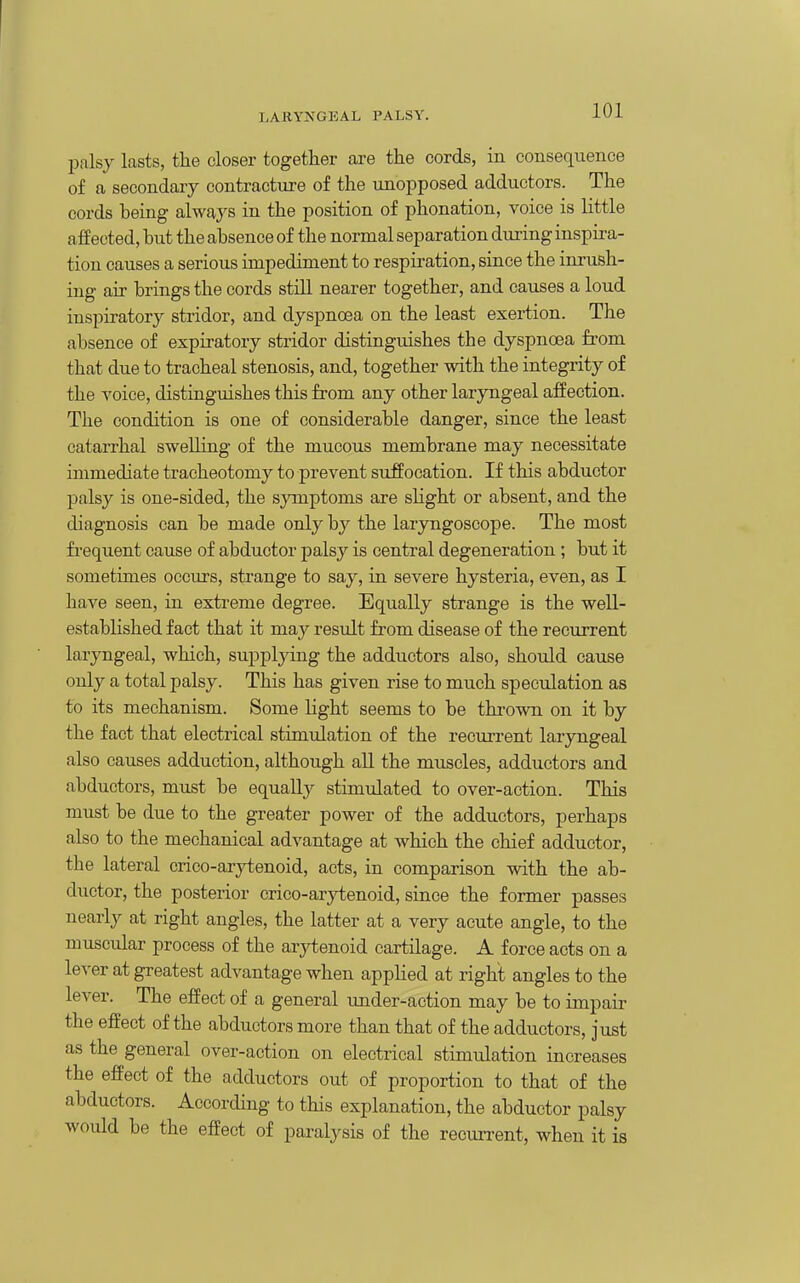 palsy lasts, the closer together are the cords, in consequence of a secondary contracture of the iinopposed adductors. The cords heing always in the position of phonation, voice is little afPected, hut the ahsence of the normal separation dui-ing inspira- tion causes a serious impediment to respiration, since the inrush- ing air hrings the cords still nearer together, and causes a loud inspiratory stridor, and dyspnoea on the least exertion. The ahsence of expiratory stridor distinguishes the dyspnoea from that due to tracheal stenosis, and, together with the integrity of the voice, distinguishes this from any other laryngeal affection. The condition is one of considerahle danger, since the least catarrhal swelling of the mucous membrane may necessitate immediate tracheotomy to prevent suffocation. If this abductor palsy is one-sided, the symptoms are slight or absent, and the diagnosis can be made only by the laryngoscope. The most fi-equent cause of abductor palsy is central degeneration ; but it sometimes occurs, strange to say, in severe hysteria, even, as I have seen, in extreme degree. Equally strange is the well- established fact that it may result from disease of the recurrent laryngeal, which, supplying the adductors also, should cause only a total palsy. This has given rise to much speculation as to its mechanism. Some Hght seems to be thi-own on it by the fact that electrical stimulation of the recuri-ent laryngeal also causes adduction, although all the muscles, adductors and abductors, must be equa% stimulated to over-action. This must be due to the greater power of the adductors, perhaps also to the mechanical advantage at which the chief adductor, the lateral crico-ar}d;enoid, acts, in comparison with the ab- ductor, the posterior crico-arytenoid, since the former passes nearly at right angles, the latter at a very acute angle, to the muscular process of the arytenoid cartilage. A force acts on a lever at greatest advantage when applied at right angles to the lever. The effect of a general under-action may be to impair the effect of the abductors more than that of the adductors, just as the general over-action on electrical stimulation increases the effect of the adductors out of proportion to that of the abductors. According to this explanation, the abductor palsy would be the effect of paralysis of the recurrent, when it is