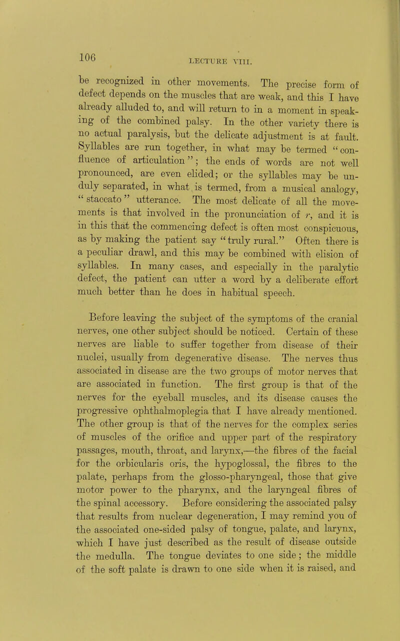 LECTURK vm. be recognized in other movements. The precise form of defect depends on the muscles that are weak, and this I have abeady alluded to, and will retm-n to in a moment in speak- ing of the combined palsy. In the other variety there is no actual paralysis, but the dehcate adjustment is at fault. Syllables are nm together, in what may be termed  con- fluence of articulation; the ends of words are not well pronounced, are even elided; or the syllables may be un- duly separated, in what is termed, from a musical analogy,  staccato  utterance. The most delicate of all the move- ments is that involved in the pronunciation of r, and it is in this that the commencing defect is often most conspicuous, as by making the patient say truly rural. Often there is a peculiar drawl, and this may be combined with elision of syllables. In many cases, and especially in the paralytic defect, the patient can utter a word by a deliberate effort much better than he does in habitual speech. Before leaving the subject of the symptoms of the cranial nerves, one other subject shoiJd be noticed. Certain of these nerves are liable to suffer together from disease of their nuclei, usually from degenerative disease. The nerves thus associated in disease ai-e the two groups of motor nerves that are associated in fimction. The fii-st group is that of the nerves for the eyebaU muscles, and its disease causes the progressive ophthalmoplegia that I have already mentioned. The other group is that of the nerves for the complex series of muscles of the orifice and upper part of the respiratory passages, mouth, throat, and larynx,—the fibres of the facial for the orbicularis oris, the hypoglossal, the fibres to the palate, perhaps from the glosso-pharyngeal, those that give motor power to the pharynx, and the laryngeal fibres of the spinal accessory. Before considering the associated palsy that results from nuclear degeneration, I may remind you of the associated one-sided palsy of tongue, palate, and larynx, which I have just described as the result of disease outside the medulla. The tongue deviates to one side; the middle of the soft palate is drawn to one side when it is raised, and