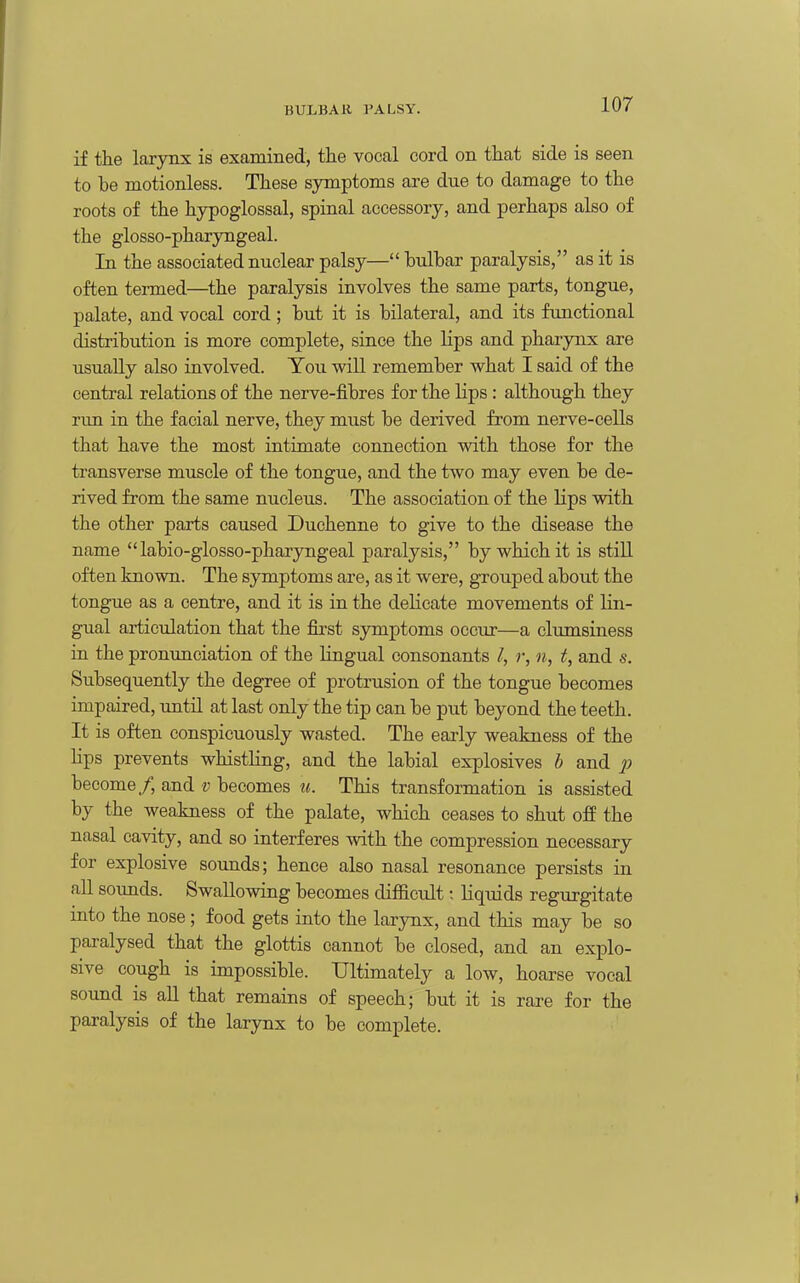 if the laxynx is examined, the vocal cord on that side is seen to be motionless. These symptoms are due to damage to the roots of the hypoglossal, spinal accessory, and perhaps also of the glosso-pharyngeal. In the associated nuclear palsy— bulbar paralysis, as it is often termed—the paralysis involves the same parts, tongue, palate, and vocal cord; but it is bilateral, and its functional distribution is more complete, since the lips and pharynx are usually also involved. You will remember what I said of the central relations of the nerve-fibres for the lips : although they rim in the facial nerve, they must be derived from nerve-cells that have the most intimate connection with those for the transverse muscle of the tongue, and the two may even be de- rived from the same nucleus. The association of the Hps with the other parts caused Duchenne to give to the disease the name  labio-glosso-pharyngeal paralysis, by which it is still often known. The symptoms are, as it were, grouped about the tongue as a centre, and it is in the delicate movements of lin- gual articulation that the first symptoms occur—a clumsiness in the pronunciation of the lingual consonants I, r, n, t, and s. Subsequently the degree of protrusion of the tongue becomes impaired, until at last only the tip can be put beyond the teeth. It is often conspicuously wasted. The early weakness of the lips prevents whistling, and the labial explosives b and 2^ become/, and v becomes u. This transformation is assisted by the weakness of the palate, which ceases to shut ofi the nasal cavity, and so interferes with the compression necessary for explosive sounds; hence also nasal resonance persists in all sovmds. Swallowing becomes difficult; liquids regurgitate into the nose; food gets into the larynx, and this may be so paralysed that the glottis cannot be closed, and an explo- sive cough is impossible. Ultimately a low, hoarse vocal sound is aU that remains of speech; but it is rare for the paralysis of the larynx to be complete.