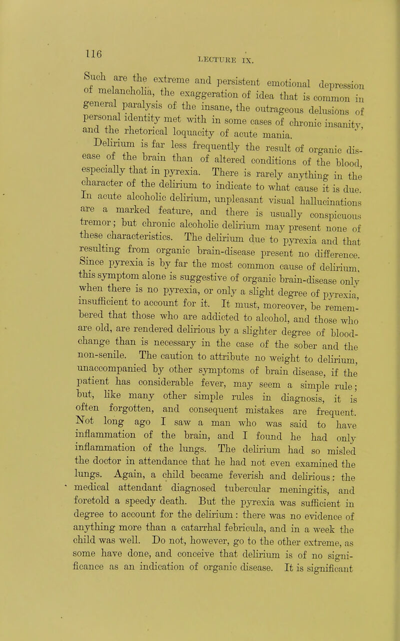 LECTURE IX. Such are the extreme and persistent emotional depression o± melanchoha, the exaggeration of idea that is common in general paralysis of the insane, the outrageous delusions of personal identity met ^vith in some cases of chronic insanity and the rhetorical loquacity of acute mania Delirimn is far less fi-equently the result of organic rHs- ease of the brain than of altered conditions of the blood especiaUy that in pyi-exia. There is rarely anything in the character of the delirium to indicate to what cause it is due In acute alcoholic delirimn, unpleasant visual hallucinations are a marked featui^e, and there is usuaUy conspicuou-s tremor; but chi^onic alcohoKc delirium may present none of these characteristics. The delirium due to pyrexia and that resulting from organic brain-disease present no difference Since pyi^exia is by far the most common cause of delirium this symptom alone is suggestive of organic brain-disease only when there is no pyrexia, or only a slight degree of pj^exia insufficient to account for it. It must, moreover, be remem- bered that those who are addicted to alcohol, and those who are old, are rendered deHrious by a sHghter degree of blood- change than is necessary in the case of the sober and the non-senile. The caution to attribute no weight to delirium, unaccompanied by other symptoms of brain disease, if the patient has considerable fever, may seem a simple ride; but, Hke many other simple rules in diagnosis, it is often forgotten, and consequent mistakes are fi^equent. Not long ago I saw a man who was said to have inflammation of the brain, and I foimd he had only inflammation of the lungs. The delii-ium had so misled the doctor in attendance that he had not even examined the lungs. Again, a child became feverish and delirious: the medical attendant diagnosed tubercular meningitis, and foretold a speedy death. But the pyrexia was sufficient in degree to account for the delirium: there was no evidence of anything more than a catan-hal febricula, and in a week the child was weU. Do not, however, go to the other extreme, as some have done, and conceive that delirium is of no signi- ficance as an indication of organic disease. It is significant