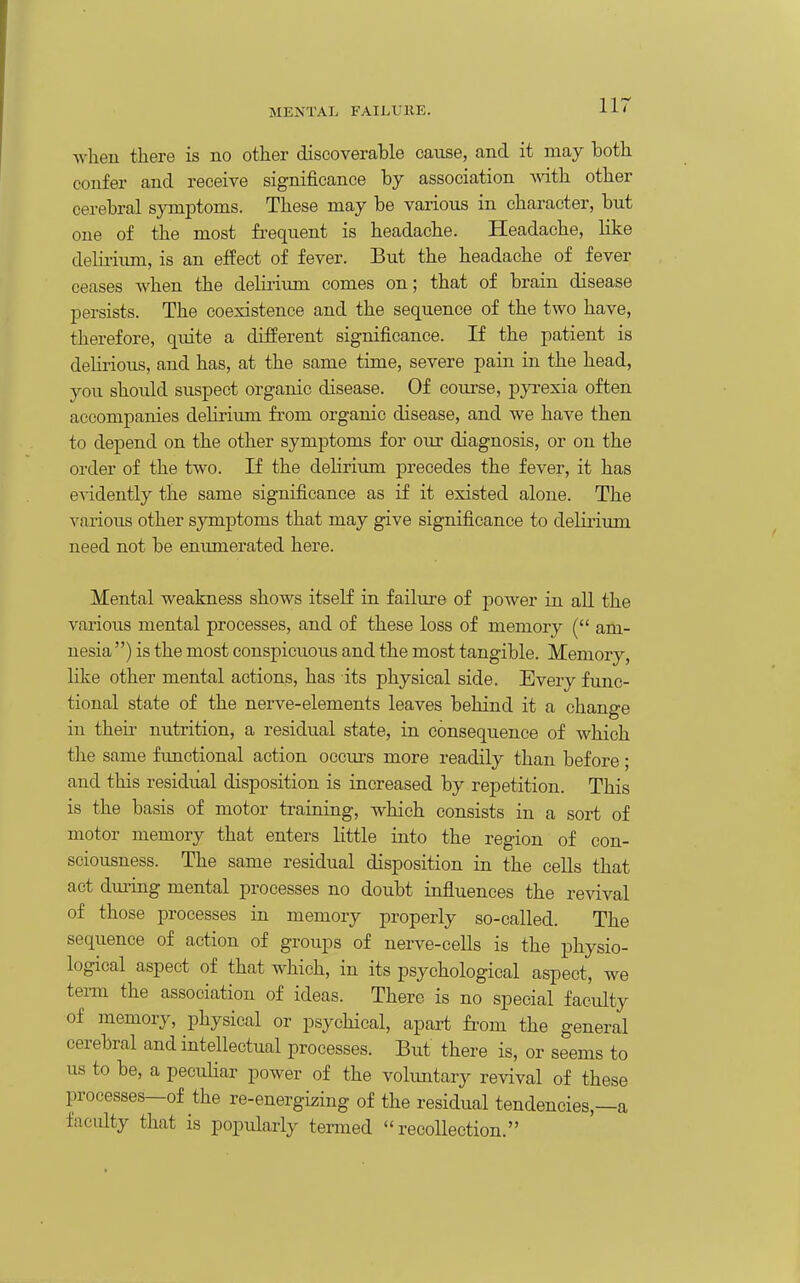 MENTAl. FAILURE. ■\vheu there is no other discoverable cause, and it may both confer and receive significance by association svith other cerebral symptoms. These may be various in character, but one of the most frequent is headache. Headache, like delii'iimi, is an effect of fever. But the headache of fever ceases when the delirium comes on; that of brain disease persists. The coexistence and the sequence of the two have, therefore, quite a difEerent significance. If the patient is delirious, and has, at the same time, severe pain in the head, you should suspect organic disease. Of course, pyi-exia often accompanies delirium from organic disease, and we have then to depend on the other symptoms for our diagnosis, or on the order of the two. If the delirium precedes the fever, it has evidently the same significance as if it existed alone. The various other sjraptoms that may give significance to deliriimi need not be enumerated here. Mental weakness shows itself in failure of power in all the various mental processes, and of these loss of memory ( am- nesia) is the most conspicuous and the most tangible. Memory, like other mental actions, has its physical side. Every func- tional state of the nerve-elements leaves behind it a change in their nutrition, a residual state, in consequence of which the same functional action occm's more readily than before; and this residual disposition is increased by repetition. This is the basis of motor training, which consists in a sort of motor memory that enters little into the region of con- sciousness. The same residual disposition in the cells that act dm^ing mental processes no doubt influences the revival of those processes in memory properly so-called. The sequence of action of groups of nerve-cells is the physio- logical aspect of that which, in its psychological aspect, we tei-m the association of ideas. There is no special faculty of memory, physical or psychical, apart from the general cerebral and intellectual processes. But there is, or seems to us to be, a peculiar power of the volimtary revival of these processes—of the re-energizing of the residual tendencies,—a faculty that is popularly termed recollection.