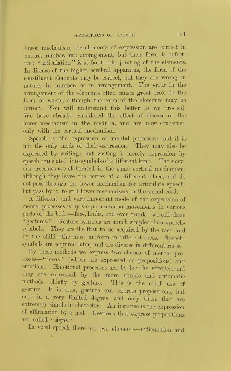 lower mechanism, the elements of expression are correct in natm-e, number, and arrangement, but tlieir form is defect- ive; ai-ticulation  is at fault—the jointing of the elements. In disease of the higher cerebral apparatus, the form of the constituent elements may be correct, but they are wrong in natm-e, in number, or in an-angement. The en-or in the arrangement of the elements often causes great eiTor in the form of words, although the form of the elements may be con-ect. You will understand this better as we proceed. We have already considered the effect of disease of the lower mechanism in the medulla, and are now concerned only with the cortical mechanism. Speech is the expression of mental processes; but it is not the only mode of theii- expression. They may also be expressed by wi-iting; but writing is merely expression by speech translated into symbols of a different kind. The nerv- ous processes are elaborated in the same cortical mechanism, although they leave the cortex at a different place, and do not pass through the lower mechanism for articulate speech, but pass by it, to still lower mechanisms in the spinal cord. A different and very important mode of the expression of mental processes is by simple muscular movements in various parts of the body—face, Hmbs, and even trunk; we call these gestm-es. G-estui-e-symbols are much simpler than speech- symbols. They are the &st to be acquired by the race and by the child—the most uniform in different races. Speech- sj^onbols are acquired later, and are diverse in different races. By these methods we express two classes of mental pro- cesses— ideas  (which are expressed as propositions) and emotions. Emotional processes are by far the simpler, and they are expressed by the more simple and automatic methods, chiefly by gesture. This is the chief use of gesture. It is true, gesture can express propositions, but only in a very limited degree, and only those that are extremely simple in character. An instance is the expression of affinnation by a nod. Gestiu'es that express propositions are called signs. In vocal speech there are two elements—articulation and