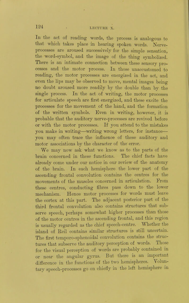 LKCTUHK X. In the act of reading words, the process is analogous to that Avhich takes place in hearing spoken words. Nerve- j)rocesses are aroused successively for the simple sensation, the word-symbol, and the image of the thing symbolized There is an intimate connection between these sensory pro- cesses and the motor process. In those unaccustomed to reading, the motor processes are energized in the act, and even the lips may be observed to move, mental images being no doubt aroused more readily by the double than by the single process. In the act of writing, the motor processes for articulate speech are first energized, and these excite the processes for the movement of the hand, and the formation of the written symbols. Even in writing, however, it is probable that the auditory nerve-processes are revived before or with the motor processes. If you attend to the mistakes you make in writing—writing wrong letters, for instance— you may often trace the influence of these auditory and motor associations by the character of the error. We may now ask what we know as to the parts of the brain concerned in these functions. The chief facts have already come imder our notice in oiu' review of the anatomy of the brain. In each hemisphere the lower part of the ascending frontal convolution contains the centres for the movements of the muscles concerned in articulation. From these centres, conducting fibres pass down to the lower mechanism. Hence motor processes for words must leave the cortex at this part. The adjacent posterior part of the third frontal convolution also contains structures that svib- serve speech, perhaps somewhat higher processes than those of the motor centres in the ascending frontal, and this region is usually regarded as the chief speech-centre. Whether the island of Eeil contains similar structures is still imcertain. The first temporo-sphenoidal convolution contains the struc- tui-es that subserve the auditory perception of words. Those for the visual perception of words are probably contained in or near the angular gyrus. But there is an important difference in the functions of the two hemispheres. Volun- tary speech-processes go on chiefly in the left hemisphere m