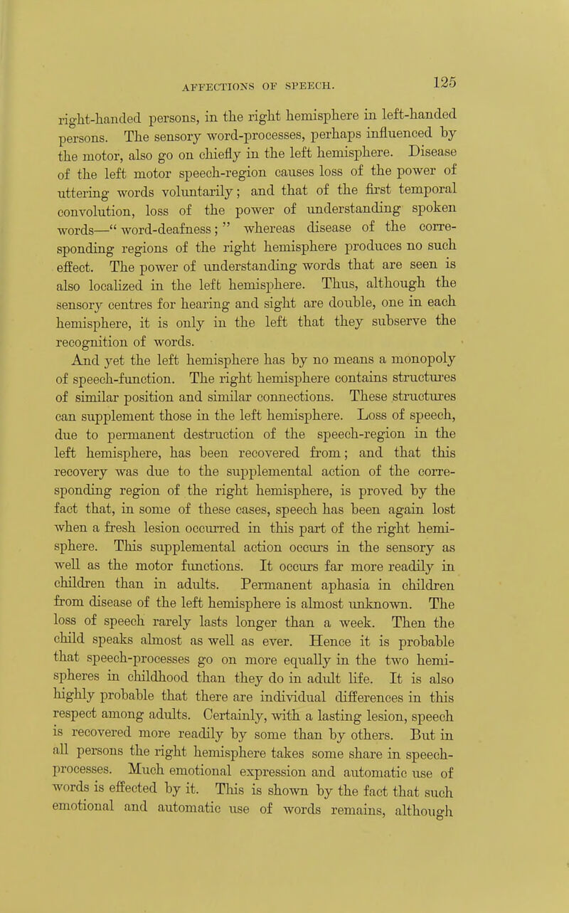 riglit-handed persons, in the right hemisphere in left-handed persons. The sensory word-processes, perhaps influenced by the motor, also go on chiefly in the left hemisphere. Disease of the left motor speech-region causes loss of the power of uttering words voluntarily; and that of the first temporal convolution, loss of the power of understanding spoken ■words— word-deafness ;  whereas disease of the corre- sponding regions of the right hemisphere produces no such effect. The power of understanding words that are seen is also locaHzed in the left hemisphere. Thus, although the sensory centres for hearing and sight are double, one in each hemisphere, it is only in the left that they subserve the recognition of words. And 3^et the left hemisphere has by no means a monopoly of speech-function. The right hemisphere contains structures of similar position and similar connections. These struettires can supplement those in the left hemisphere. Loss of speech, due to permanent destruction of the speech-region in the left hemisphere, has been recovered from; and that this recovery was due to the supplemental action of the coiTe- sponding region of the right hemisphere, is proved by the fact that, in some of these cases, speech has been again lost when a fresh lesion occurred in this part of the right hemi- sphere. This supplemental action occui-s in the sensory as well as the motor functions. It occurs far more readily in children than in adults. Permanent aphasia in children from disease of the left hemisphere is almost imknown. The loss of speech rarely lasts longer than a week. Then the child speaks almost as well as ever. Hence it is probable that speech-processes go on more equally in the two hemi- spheres in childhood than they do in adidt life. It is also highly probable that there are individual differences in this respect among adults. Certainly, with a lasting lesion, speech is recovered more readily by some than by others. But in aU persons the right hemisphere takes some share in speech- processes. Much emotional expression and automatic use of words is effected by it. Tliis is shown by the fact that such emotional and automatic use of words remains, although