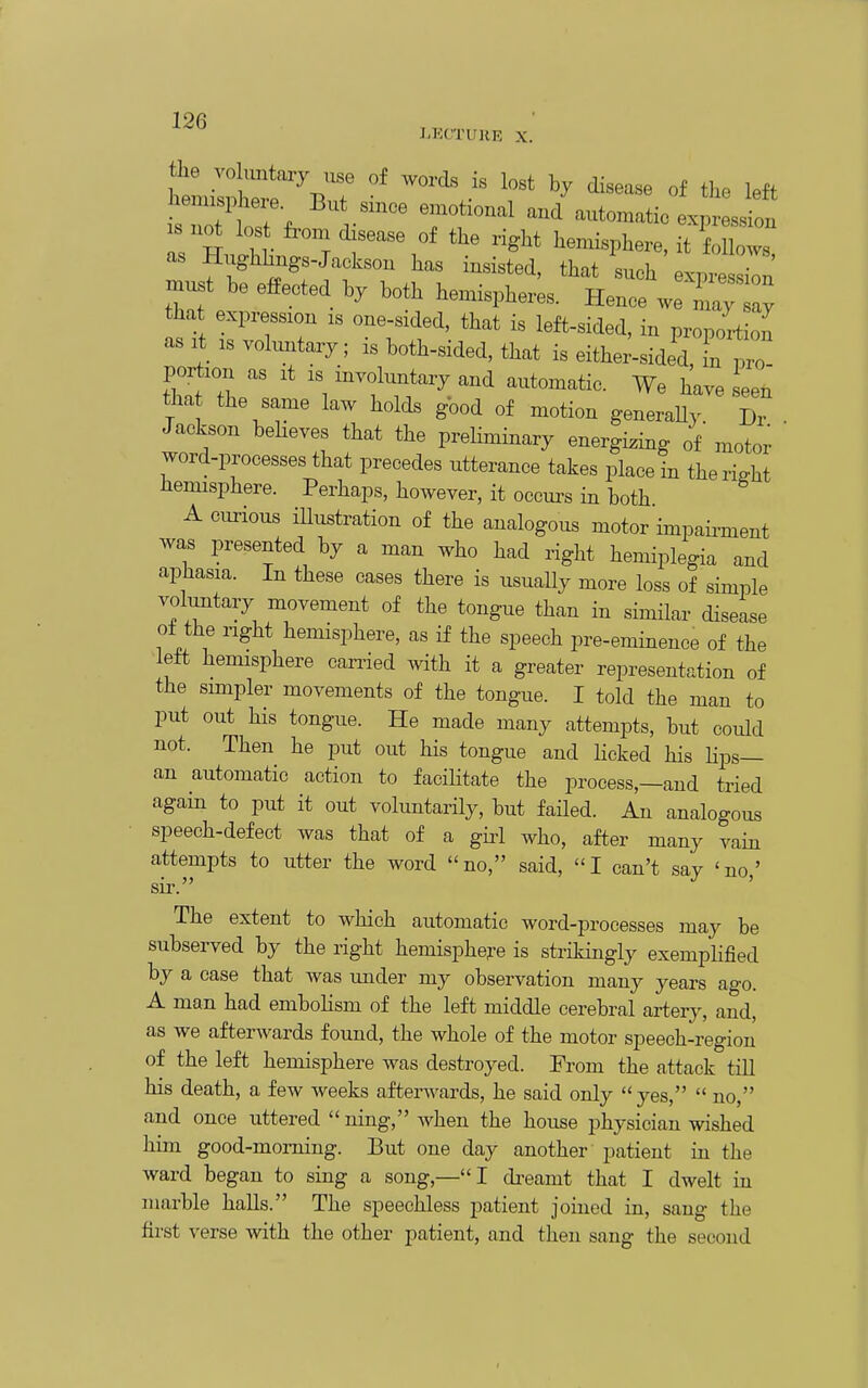 LKCTUHE X. the vo ,mtary use of words is lost hy disease of the left '^'^ automatic exp sJ:! s no los from isea.e of the right hemisphere, it follows as Hughhugs-Jaeksou has insisted, that such expresZ' must be effected hy both hemispheres. Heuce we u~ that expression is oue-sided. that is left-sided, iu proportion as is vohmtary; is both-sided, that is ei;^:-::;^ portion as it is involuntary and automatic. We have seen tha the same law holds good of motion generaUy Dr Jackson beHeves that the preliminary energizing of' moto; word-processes that precedes utterance takes place in theriffht hemisphere. Perhaps, however, it occurs in both A curious iUustration of the analogous motor impaii^ment was presented by a man who had right hemiplegia and aphasia. In these cases there is usuaUy more loss of simple voluntary movement of the tongue than in similar disease o± the right hemisphere, as if the speech pre-eminence of the left hemisphere candied with it a greater representation of the simpler movements of the tongue. I told the man to put out his tongue. He made many attempts, but could not. Then he put out his tongue and Hcked his Hps— an automatic action to facilitate the process,—and tried again to put it out voluntarHy, but failed. An analogous speech-defect was that of a giii who, after many vain attempts to utter the word no, said, I can't say 'no,' sir The extent to which automatic word-processes may be subserved by the right hemisphere is strikingly exempKfied by a case that was under my observation many years ago. A man had embolism of the left middle cerebral artery, and, as we afterwards found, the whole of the motor speech-region of the left hemisphere was destroyed. Erom the attack till his death, a few weeks afterwards, he said only  yes,  no, and once uttered  iiing, when the house physician wished him good-morning. But one day another patient in the ward began to sing a song,—I di-eamt that I dwelt in marble halls. The speechless patient joined in, sang the first verse with the other patient, and then sang the second