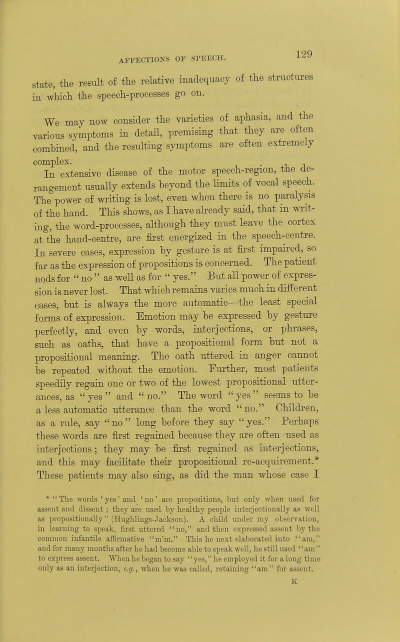 state, the restilt of the relative inadequacy of the structures ill which the speech-processes go on. We may now consider the varieties of aphasia, and the various symptoms in detail, premising that they are often combined, and the resulting symptoms are often extremely complex. • J In extensive disease of the motor speech-region, the de- rangement usuaHy extends beyond the limits of vocal speech. The power of writing is lost, even when there is no paralysis of the hand. This shows, as I have already said, that in writ- ing, the word-processes, although they must leave the cortex at the hand-centre, are first energized in the speech-centre. In severe cases, expression by gesture is at first impaired, so far as the expression of propositions is concerned. The patient nods for  no  as well as for  yes. But all power of expres- sion is never lost. That which remains varies much in different cases, but is always the more automatic—the least special forms of expression. Emotion may be expressed by gesture perfectly, and even by words, interjections, or phrases, such as oaths, that have a prepositional form bu.t not a prepositional meaning. The oath uttered in anger cannot be repeated without the emotion. Further, most patients speedily regain one or two of the lowest prepositional utter- ances, as  yes  and  no. The word  yes  seems to be a less automatic utterance than the word  no. Children, as a rule, say no long before they say yes. Perhaps these words are first regained because they are often used as interjections; they may be first regained as interjections, and this may facilitate their prepositional re-acquirement.* These patients may also sing, as did the man whose case I ' The words ' yes ' and ' no ' are propositions, but only when used for assent and dissent; they are used by healthy people interjectionally as well as propositionally (Hughlings-Jackson). A child under my observation, in learning to speak, first uttered no, and then expressed assent by the common infantile affirmative m'm. This he next elaborated into am, and for many months after he had become able to speak well, he still used '' am  to express assent. When he began to say '' yes, he employed it for a long time only as an interjection, e.g., when he was called, retaining am for assent. K