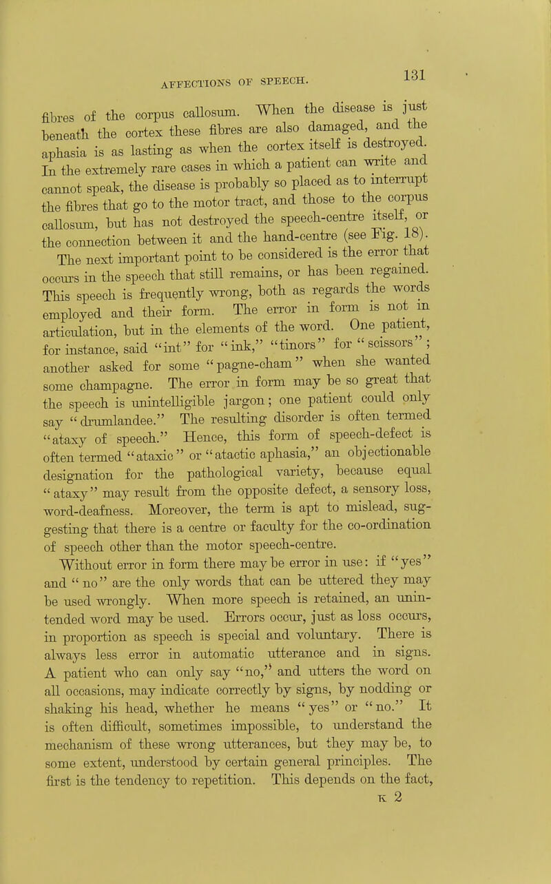 1 Ql AFFECTIONS OF SPEECH. J-^^ fibres Of the corpus callosum. When the disease is just beneath the cortex these fibres are also damaged and the aphasia is as lasting as when the cortex itself is destroyed In the extremely rare cases in which a patient can write and cannot speak, the disease is probably so placed as to interrupt the fibres that go to the motor tract, and those to the coi-pus callosum, but has not destroyed the speech-centre ^seK or the connection between it and the hand-centre (see lig. The next impoi^:ant point to be considered is the error that occurs in the speech that still remains, or has been regained. This speech is frequently wrong, both as regards the words employed and theix form. The error in form is not m articulation, but in the elements of the word. One patient, for instance, said int for ink, tinors for  scissors ; another asked for some pagne-cham when she wanted some champagne. The error, in form may be so great that the speech is unintelHgible jargon; one patient could only say  di'umlandee. The resulting disorder is often termed ataxy of speech. Hence, this form of speech-defect is often termed ataxic or atactic aphasia, an objectionable designation for the pathological variety, because equal  ataxy may result from the opposite defect, a sensory loss, word-deafness. Moreover, the term is apt to mislead, sug- gesting that there is a centre or faculty for the co-ordination of speech other than the motor speech-centre. Without error in form there maybe error in use: if yes and  no are the only words that can be uttered they may be used wrongly. When more speech is retained, an unin- tended word may be used. Errors occur, just as loss occurs, in proportion as speech is special and voluntary. There is always less error in automatic utterance and in signs. A patient who can only say no,'' and utters the word on all occasions, may indicate correctly by signs, by nodding or shaking his head, whether he means yes or no. It is often difficult, sometimes impossible, to understand the mechanism of these wrong utterances, but they may be, to some extent, understood by certain general principles. The fii'st is the tendency to repetition. This depends on the fact,
