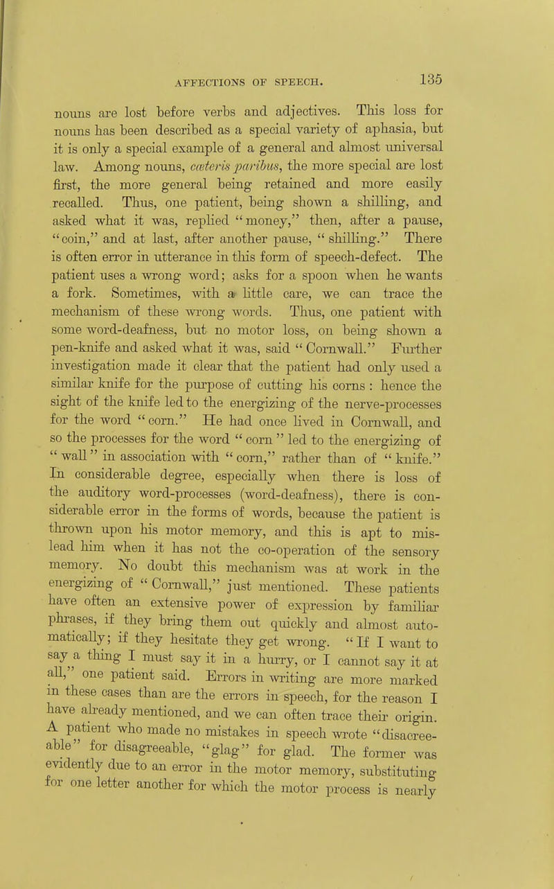 nouns are lost before verbs and adjectives. This loss for nouns has been described as a special variety of aphasia, but it is only a special example of a general and almost universal law. Among nouns, mteris paribus, the more special are lost first, the more general being retained and more easily recalled. Thus, one patient, being shown a shilling, and asked what it was, replied money, then, after a pause, coin, and at last, after another pause, shilling. There is often error in utterance in this form of speech-defect. The patient uses a wrong word; asks for a spoon when he wants a fork. Sometimes, with ar httle care, we can trace the mechanism of these wong words. Thus, one patient with some word-deafness, but no motor loss, on being shown a pen-knife and asked what it was, said  Cornwall. Fmiher investigation made it clear that the patient had only used a similar knife for the piu-pose of cutting his corns : hence the sight of the knife led to the energi^iing of the nerve-processes for the word  corn. He had once lived in Cornwall, and so the processes for the word  corn  led to the energizing of wall in association with corn, rather than of knife. In considerable degree, especially when there is loss of the auditory word-processes (word-deafness), there is con- siderable error in the forms of words, because the patient is thrown upon his motor memory, and this is apt to mis- lead him when it has not the co-operation of the sensory memory. No doubt this mechanism Avas at work in the energizing of  ComwaU, just mentioned. These patients have often an extensive power of expression by familiaa- phrases, if they bring them out quickly and ahnost auto- matically; if they hesitate they get wrong. If I want to say a thing I must say it in a hurry, or I cannot say it at aU, one patient said. Errors in writing are more marked m these cases than are the errors in speech, for the reason I have ah-eady mentioned, and we can often trace their origin. A patient who made no mistakes in speech wrote disacree- able for disagreeable, glag for glad. The former was evidently due to an error in the motor memory, substituting for one letter another for wHch the motor process is nearly