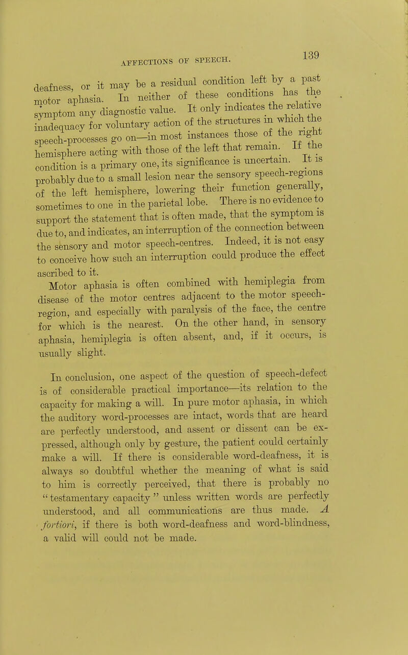 deafness, or it may be a residual condition left by a past lotor apbasia. In neither of these condxtxons has the r^ptom any diagnostic value. It only xnchcates the relatxv Tdequacy f or vohmtary action of the stnxctnres m whxch the speech-processes go on-in most instances those of the ngh hemisphere acting with those of the left that remam._ If he condition is a primary one, its significance is unceitam. It is probably due to a small lesion near the sensory speech-regions of the left hemisphere, lowering their function generally, sometimes to one in the parietal lobe. There is no evidence to support the statement that is often made, that the symptom is due to, and indicates, an intenaiption of the connection between the sensory and motor speech-centres. Indeed, it is not easy to conceive how such an interruption could produce the eliect ascribed to it. . n • p Motor aphasia is often combined with hemiplegia from disease of the motor centres adjacent to the motor speech- region, and especially with paralysis of the face, the centre for which is the nearest. On the other hand, in sensory aphasia, hemiplegia is often absent, and, if it occiu-s, is usually slight. In conclusion, one aspect of the question of speech-defect is of considerable practical importance—its relation to the capacity for making a wiU. In pure motor aphasia, in which the auditory word-processes are intact, words that are heard are perfectly understood, and assent or dissent can be ex- pressed, although only by gestm?e, the patient could certainly make a will. If there is considerable word-deafness, it is always so doubtful whether the meaning of what is said to him is correctly perceived, that there is probably no  testamentary capacity  unless written words are perfectly imderstood, and all communications are thus made. A fortiori, if there is both word-deafness and word-bhndness, a vahd will could not be made.