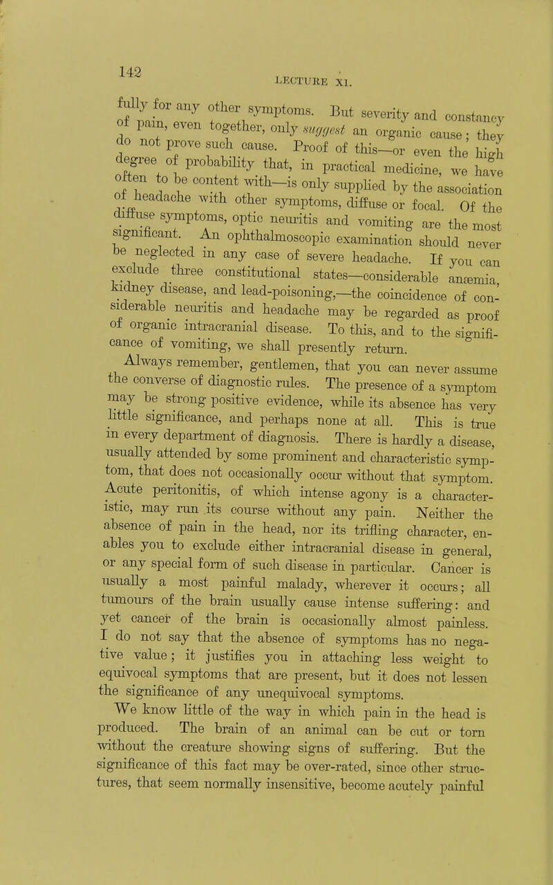 LECTUKE XI. o mit r7 severity and constancy of pam, even together, only ..,,,.s.^ an organic cause; they do not prove such cause. Proof of this-or even the hii degree of probability that, in practical n^edicine, .e often to be content with-is only suppHed by the association of headache Avith other syniptoms, diffuse or focal. Of the diffuse symptoms, optic neuritis and vomiting are the most signihcant. An ophthalmoscopic examination should never be neglected in any case of severe headache. If you can exclude three constitutional states-considerable anaemia J^Klney disease, and lead-poisoning,-the coincidence of con- siderable neimtis and headache may be regarded as proof ot organic intracranial cUsease. To this, and to the signifi- cance of vomiting, we shaU presently return. Always remember, gentlemen, that you can never assume the converse of diagnostic rules. The presence of a symptom may be strong positive evidence, while its absence has very little significance, and perhaps none at aU. This is true in every department of diagnosis. There is hardly a disease, usuaUy attended by some prominent and characteristic symp- tom, that does not occasionaUy occur without that symptom. Acute peritonitis, of which intense agony is a character- istic, may run its course without any pain. Neither the absence of pain in the head, nor its trifling character, en- ables you to exclude either intracranial disease in general, or any special fonn of such disease in particular. Cancer is usuaUy a most painful malady, wherever it occurs; all tumours of the brain usually cause intense suffering: and yet cancei of the brain is occasionally almost painless. I do not say that the absence of symptoms has no nega- tive value; it justifies you in attaching less weight to equivocal symptoms that are present, but it does not lessen the significance of any unequivocal symptoms. We know little of the way in which pain in the head is produced. The brain of an animal can be cut or torn without the creatm'e showing signs of suffering. But the significance of this fact may be over-rated, since other stmc- tures, that seem normally insensitive, become acutely painful