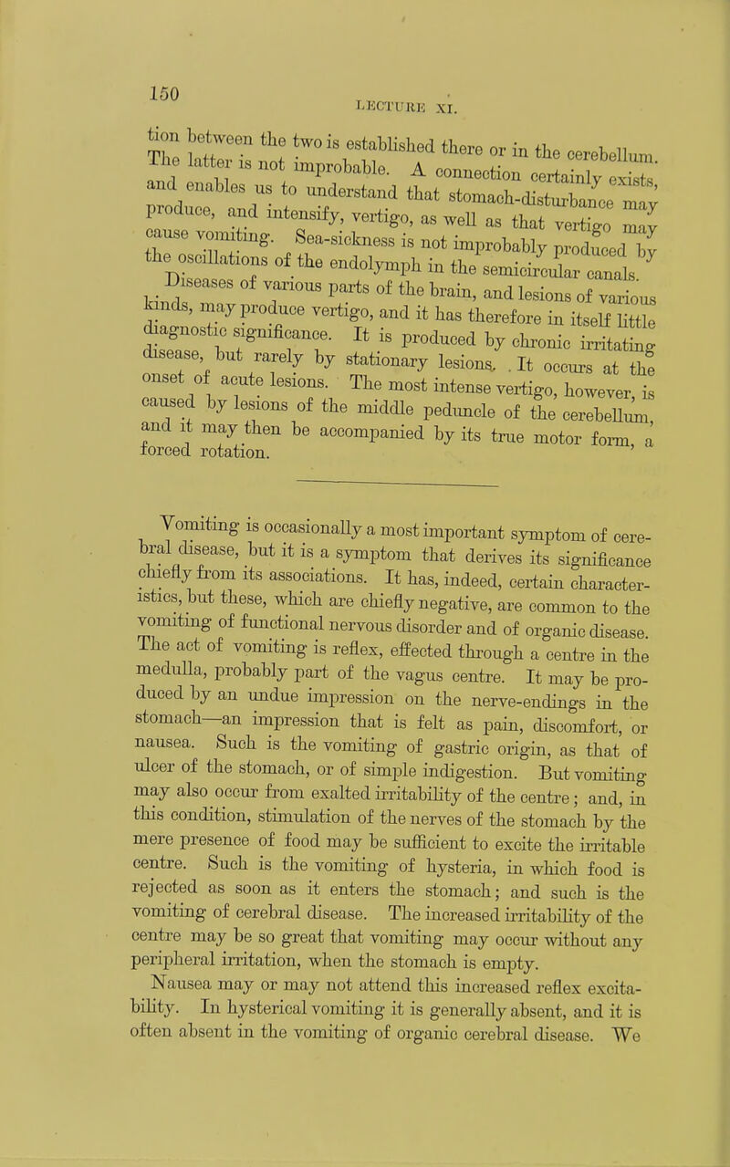 LKCTURK xr. tion between the two is established there or in the cerebellum The att . not improbable. A connection certa nl^ 2^^^ ^^^^^^^ t'^^T' ^'^^ —-nee m^ produce, and intensify, vertigo, as weU as that vertigo may cause voimting. Sea-sickness is not improbably pi^ducedT - the semicir^cir canals _ Diseases of various parts of the brain, and lesions of various kinds, inay produce vertigo, and it has therefore in itseS diagnostic significance. It is produced by chronic iXtW disease but rarely by stationary lesion/. It occur at Z onset 0 acute lesions. The most intense vertigo, however il caused by lesions of the middle peduncle of the cerebeUi^i, and It may then be accompanied by its true motor foim, a forced rotation. ' Vomiting is occasionaUy a most important symptom of cere- bral disease, but it is a symptom that derives its significance chiefly fi-om its associations. It has, indeed, certain character- istics, but these, which are chiefly negative, are common to the vomiting of functional nervous disorder and of organic disease, ihe act of vomiting is reflex, effected thi^ough a centre in the meduUa, probably part of the vagus centre. It may be pro- duced by an undue impression on the nerve-endings in the stomach—an impression that is felt as pain, discomfort, or nausea. Such is the vomiting of gastric origin, as that of ulcer of the stomach, or of simple indigestion. But vomiting may also occur fi-om exalted iiTitabihty of the centre; and, in this condition, stimulation of the nerves of the stomach by the mere presence of food may be suflacient to excite the iiTitable centre. Such is the vomiting of hysteria, in which food is rejected as soon as it enters the stomach; and such is the vomiting of cerebral disease. The increased iiTitabiHty of the centre may be so great that vomiting may occur without any peripheral irritation, when the stomach is empty. Nausea may or may not attend this increased reflex excita- bility. In hysterical vomiting it is generally absent, and it is often absent in the vomiting of organic cerebral disease. We