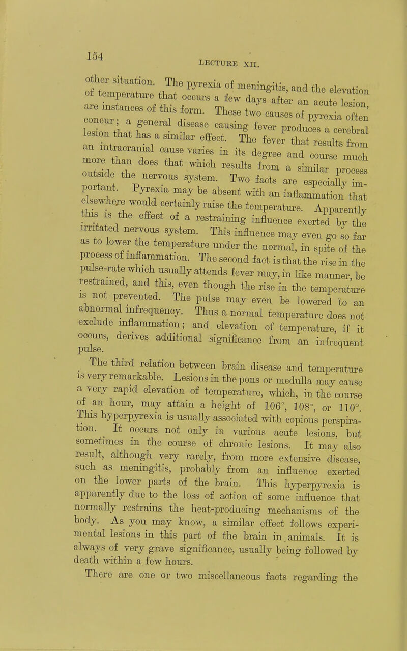 Other situation. The pya-exia of meningitis, and the elevation of temperatui-e that occm-s a few days aftlr- f ^^o^^ are instances of this fo™. These ttfcat :f;ori; lesion that has a similar effect. The fever that results from an intracranial cause varies in its degree and co„I more than does that which results from a simHar prTess utside the nervous system. Two facts are especia% Z 1 ortant. Pyrexia may be absent with an inflammation th^t ttr^tr^^^^-^ ^-P-tm.. Apparently this s the effect of a restraining influence exerted by the irritated nervous system. This influence may even go so far as to lower the temperatui^e under the normal, in spite of the process of inflammation. The second fact is that the rise in the pulse-rate which usuaUy attends fever may, in like manner, be restramed, and this, even though the rise in the temperatm-e IS not prevented. The pulse may even be lowered to an abnormal mfi^equency. Thus a normal temperatm-e does not exclude inflammation; and elevation of temperature, if it occurs, derives additional significance from an infi^equent pulse. ^ _ The thii^d relation between brain disease and temperature IS very remarkable. Lesions in the pons or medxdla may cause a very rapid elevation of temperatui-e, which, in the com-se of an hour, may attain a height of 106°, 108°, or 110° This hyperpyi-exia is usuaUy associated with copious persph^a- tion. It occurs not only in various acute lesions, but sometimes in the coui^se of chronic lesions. It may also result, although very rarely, from more extensive disease, such as meningitis, probably fi^om an influence exerted on the lower parts of the brain. This hj-perpyi-exia is apparently due to the loss of action of some influence that normally restrains the heat-producing mechanisms of the body. As you may know, a similar effect foUows experi- mental lesions in this part of the brain in.animals. It is always of very grave significance, usually being followed by death Avithin a few hours. There are one or two miscellaneous facts regaa-diug the