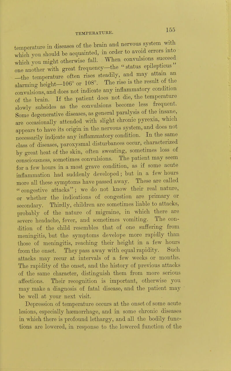 TEMPERATURE. ^^^ temperate in diseases of the hrain and nervons system with which you should he acquainted, in order to avoid errors mto which you might otherwise faU. When convulsions succeed one another with great frequency-the status epilepticus -the temperature often rises steadily, and may attain an alarming height-106° or 108°. The rise is the result of the convulsions, and does not indicate any inflammatory condition of the hrain. If the patient does not die, the temperature slowly suhsides as the convulsions hecome less frequent. Some degenerative diseases, as general paralysis of the insane, are occasionaUy attended with slight chronic pyrexia, which appears to have its origin in the nervous system, and does not necessarily indicate any inflammatory condition. In the same class of diseases, paroxysmal disturhances occur, characterized hy great heat of the skin, often sweating, sometimes loss of consciousness, sometimes convulsions. The patient may seem for a few hours in a most grave condition, as if some acute inflammation had suddenly developed; hut in a few hours more all these symptoms have passed away. These are called congestive attacks; we do not know their real nature, or whether the indications of congestion are primary or secondary. Thirdly, children are sometimes liahle to attacks, prohahly of the nature of migraine, in which there are severe headache, fever, and sometimes vomiting. The con- dition of the child resemhles that of one suffering from meningitis, hut the symptoms develope more rapidly than those of meningitis, reaching their height in a few hours from the onset. They pass away with equal rapidity. Such attacks may recur at intervals of a few weeks or months. The rapidity of the onset, and the history of previous attacks of the same character, distinguish them from more serious affections. Their recognition is important, otherwise you may make a diagnosis of fatal disease, and the patient may he well at your next visit. Depression of temperature occurs at the onset of some acute lesions, especially htemorrhage, and in some chi'onic diseases in which there is profound lethargy, and all the hodily func- tions are lowered, in response to the lowered function of the