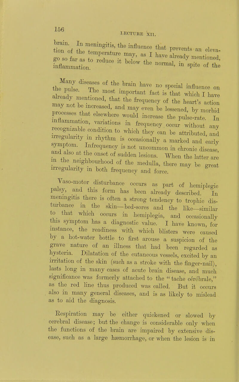 LECTURE XII, ZttT the fre^uenc, of the heartt a'tL^ may not be increased, and may even be lessened, by naorbid processes that elsewhere wonld increase the pnlleJat In ecoirtr' r*' ^^^^^^^^ -t^-t any [rfrf'fr-^^^ they can be attributed, and ^gulanty .n rhythm is occasionally a marked and ^arly 1^0 7. i ^^T7 ^^oommon in chi^onic disease, and also at the onset of sudden lesions. When the latter are m the neighbourhood of the medi^a, there may be ™t irregularity in both frequency and force. Yaso-motor disturbance occurs as part of hemipWic palsy, and this form has been abeady described In menmgitis there is often a strong tendency to trophic dis- turbance m the skin—bed-sores and the like-similar to that which occurs in hemiplegia, and occasionally this symiDtom has a diagnostic value. I have knoT^m, for instance, the readiness with which bUsters were caused by a hot-water bottle to &st arouse a suspicion of the grave ^ nature of an illness that had been regarded as hysteria. Dilatation of the cutaneous vessels, excited by an irritation of the skin (such as a stroke with the finger-naH), lasts long in many cases of acute brain disease, and much significance was formerly attached to the  tache cerebrale, as the red Hne thus produced was called. But it occurs also in many general diseases, and is as likely to mislead as to aid the diagnosis. Eespii-ation may be either quickened or slowed by cerebral disease; but the change is considerable only when the fimctions of the brain are impaired by extensive dis- ease, such as a large htemorrhage, or when the lesion is in