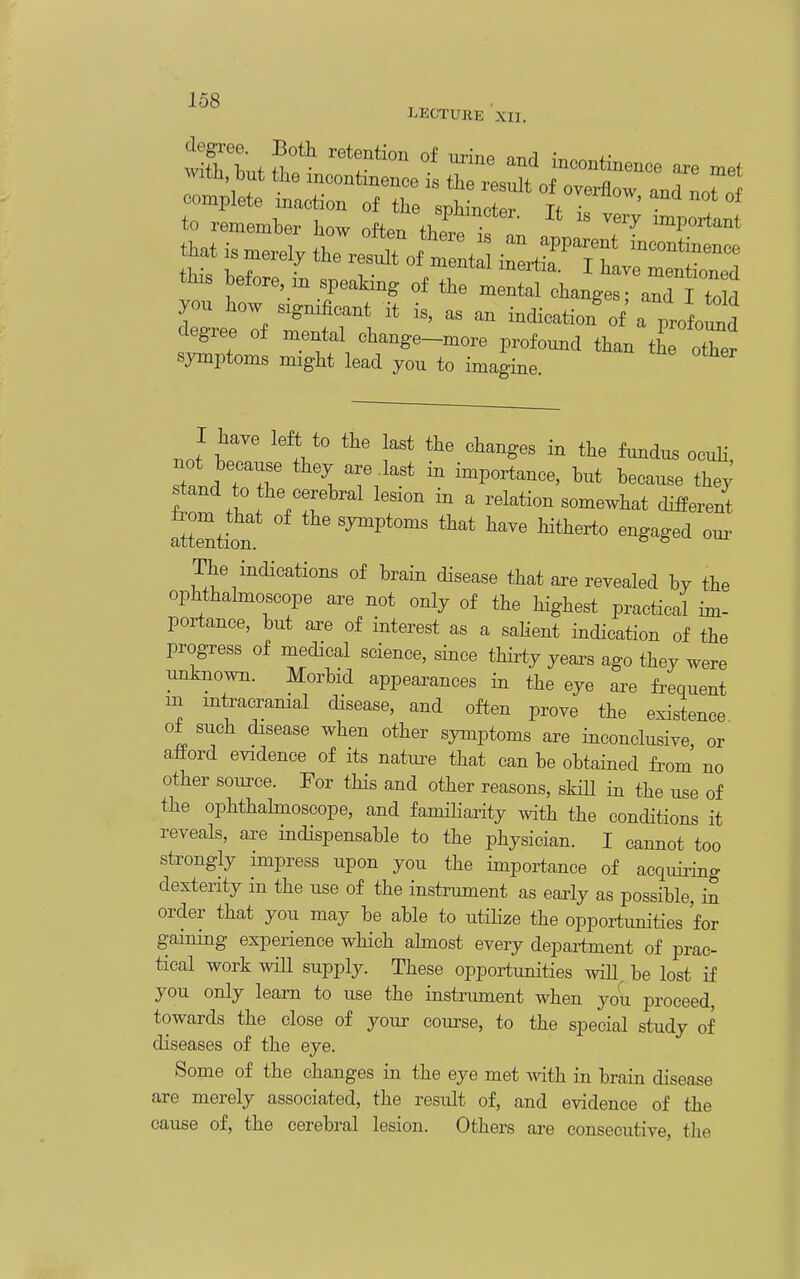 LECTURE XII. degree. Both retention of m-ine inrl ^^.^ +• wi'tli ■Knf +1. • ^- incontinence are met with but the mcontmence is the result of overflow and noTlf complete maction of the sphincter Tf ; to remember how often tht. ^! ^'^ important that ismerel, the resent ^^^T^^^ tHs before, in speaMng of the xne^Ingtr^^^^^^^^^^ you how significant it is, as an indication of a profo^d degree of mental change-more profound than tL otTer symptoms might lead you to imagine. .of^ ^V f^dus ocuh, stand rr importance, but because the; ^and to the cerebral lesion m a relation somewhat different Ttte^tion «3^Ptoms that have Htherto engaged our The indications of brain disease that are revealed by the ophthahnoscope are not only of the highest practical im- portance, but are of interest as a saHent indication of the progress of medical science, since thirty years ago they were unknown. Morbid appearances in the eye are frequent in mtracramal disease, and often prove the existence ol such disease when other symptoms are inconclusive or afPord evidence of its nature that can be obtained from no other source. For this and other reasons, skill in the use of the ophthahnoscope, and famiharity with the conditions it reveals, are indispensable to the physician. I cannot too strongly impress upon you the importance of acquiiing dexterity in the use of the instrument as early as possible, in order that you may be able to utihze the opportunities for gammg experience which ahnost every department of prac- tical work wiU supply. These opportimities will be lost if you only learn to use the instrument when you proceed, towards the close of your course, to the special study of diseases of the eye. Some of the changes in the eye met Avith in brain disease are merely associated, the result of, and evidence of the cause of, the cerebral lesion. Others are consecutive, the