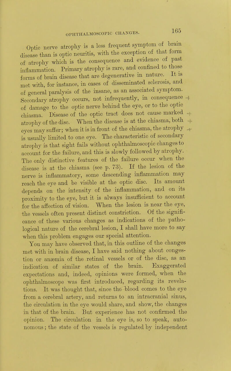 Optic nerve atrophy is a less frequent symptom of bram disease than is optic neuritis, with the exception of that fonn of atrophy which is the consequence and evidence of past inflammation. Primary atrophy is rare, and confined to those forms of brain disease that are degenerative m natui-e. it is met with, for instance, in cases of disseminated sclerosis, and of general paralysis of the insane, as an associated symptom. Secondary atrophy occurs, not infrequently, in consequence ^ of damage to the optic nerve behind the eye, or to the optic chiasma. Disease of the optic tract does not cause marked . atrophy of the disc. When the disease is at the chiasma, both eyes may suffer; when it is in front of the chiasma, the atrophy ^ is usually limited to one eye. The characteristic of secondary atrophy is that sight fails without ophthalmoscopic changes to account for the faHure, and this is slowly foUowed by atrophy. The only distinctive features of the failure occur when the disease is at the chiasma (see p. 73). If the lesion of the nerve is inflammatory, some descending inflammation may reach the eye and be visible at the optic disc. Its amount depends on the intensity of the inflammation, and on its proximity to the eye, but it is always insufficient to account for the affection of vision. When the lesion is near the eye, the vessels often present distinct constriction. Of the signifi- cance of these various changes as indications of the patho- logical natm-e of the cerebral lesion, I shaU have more to say when this problem engages our special attention. You may have observed that, in this outline of the changes met with in brain disease, I have said nothing about conges- tion or auEemia of the retinal vessels or of the disc, as an indication of similar states of the brain. Exaggerated expectations and, indeed, opinions were formed, when the ophthalmoscope was first introduced, regarding its revela- tions. It was thought that, since the blood comes to the eye from a cerebral artery, and returns to an intracranial sinus, the circulation in the eye would share, and show, the changes in that of the brain. But experience has not confirmed the opinion. The circulation in the eye is, so to speak, auto- nomous ; the state of the vessels is regulated by independent