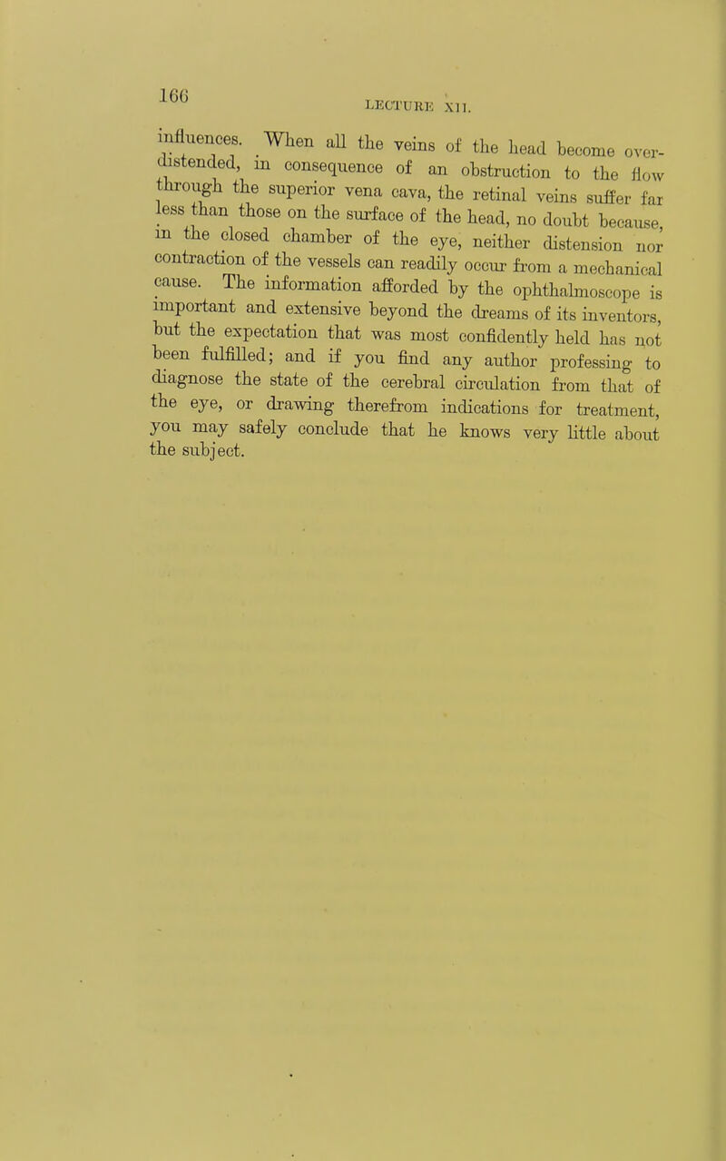 mfluences. When aU the veins of the head become over- distended, m consequence of an obstruction to the flow thi-ough the superior vena cava, the retinal veins suffer far less than those on the surface of the head, no doubt because, in the closed chamber of the eye, neither distension nor contraction of the vessels can readily occur from a mechanical cause. The information afforded by the ophthalmoscope is important and extensive beyond the dreams of its inventors, but the expectation that was most confidently held has not been fulfiUed; and if you find any author professing to diagnose the state of the cerebral circulation from that of the eye, or drawing therefrom indications for treatment, you may safely conclude that he knows very little about the subject.