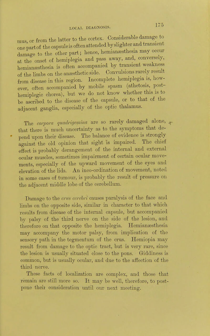 mus or from tlie latter to the cortex. ConsideraWe damage to one ioart of the capsiileis often attended by slighter and transient damage to the other part; hence, hemiansesthesia may occur at the onset of hemiplegia and pass away, and, conversely, hemian^Bsthesia is often accompanied by transient weakness of the hmbs on the auEesthetie side. Convulsions rarely result fi-om disease in this region. Incomplete hemiplegia is, how- ever, often accompanied by mobile spasm (athetosis, post- hemiplegic chorea), but we do not know whether this is to be ascribed to the disease of the capsule, or to that of the adjacent gangha, especially of the optic thalamus. The corpora quadrirjemina are so rarely damaged alone, ^ that there is much imcertainty as to the symptoms that de- pend upon their disease. The balance of evidence is strongly against the old opinion that sight is impaired. The chief effect is probably derangement of the internal and external ocular muscles, sometimes impairment of certain ocular move- ments, especially of the upward movement of the eyes and elevation of the lids. An inco-ordination of movement, noted in some cases of tumoxu-, is probably the result of pressure on the adjacent middle lobe of the cerebellum. Damage to the cms cerebri causes paralysis of the face and hmbs on the opposite side, similar in character to that which results from disease of the internal capsule, but accompanied by palsy of the third nerve on the side of the lesion, and therefore on that opposite the hemiplegia. HemiantBsthesia may accompany the motor palsy, from imph cation of the sensory path in the tegmentum of the cms. Hemiopia may result from damage to the optic tract, but is very rare, since the lesion is usually situated close to the pons. Giddiness is common, but is usually ocular, and due to the affection of the third nerve. These facts of loeaHzation are complex, and those that remain are stiU more so. It may be well, therefore, to post- pone theii consideration until our next meeting.