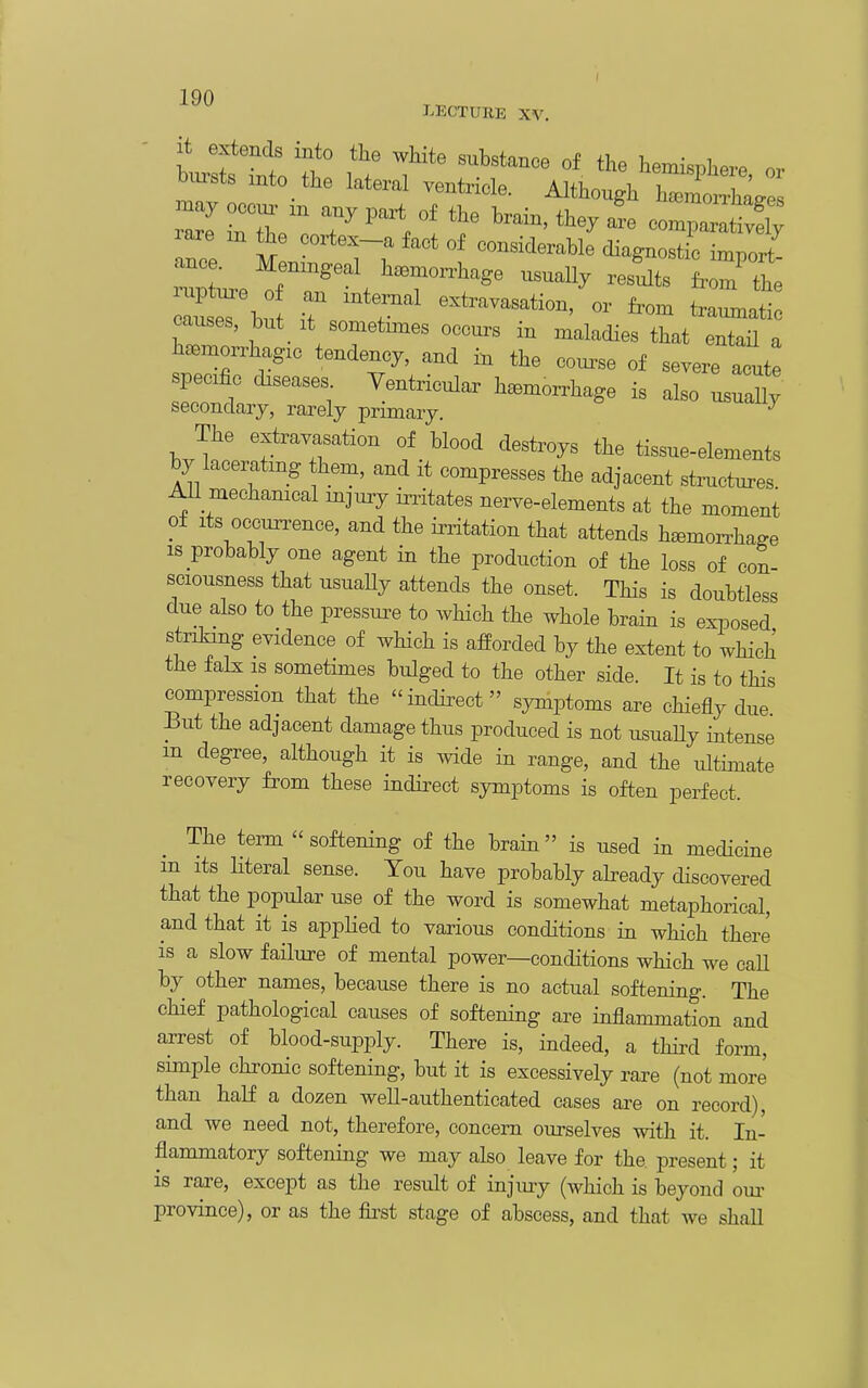 LECTURE XV, biirsts into the lateral ventricle. Although h^^morrha^es J  r n ^^^^ - CO.;: tt!^ ance M --i^erable diagnostic import- c^^ bu .7, extravasation, or W traunzatic causes, but it sometimes occurs in maladies that entail a s;iT''T^' ^^^^ «f — specific diseases Ventricular hemorrhage is also usuaUv secondary, rarely primary. The extravasation of blood destroys the tissue-elements by lacerating hem, and it compresses the adjacent structures All mechamcal mjury initates nerve-elements at the moment of Its occurrence, and the irritation that attends hemoiTha^e is probably one agent in the production of the loss of con- sciousness that usuaUy attends the onset. This is doubtless due also to the pressm^e to Avhich the whole brain is exposed strilang evidence of which is afforded by the extent to which the falx IS sometimes bulged to the other side. It is to tHs compression that the -indirect symptoms are chiefly due But the adjacent damage thus produced is not usuaUy intense m degree, although it is wide in range, and the ultimate recovery from these indirect symptoms is often perfect. The term softening of the brain is used in medicine m its Hteral sense. You have probably abeady discovered that the popular use of the word is somewhat metaphorical, and that it is applied to various conditions in which there is a slow failure of mental power—conditions which we call by other names, because there is no actual softening. The chief pathological causes of softening are inflammation and arrest of blood-supply. There is, indeed, a third form, simple chronic softening, but it is excessively rare (not more than half a dozen well-authenticated cases are on record), and we need not, therefore, concern ourselves with it. In- flammatory softening we may also leave for the present; it is rare, except as the result of injury (which is beyond om- province), or as the fii^st stage of abscess, and that Ave shall