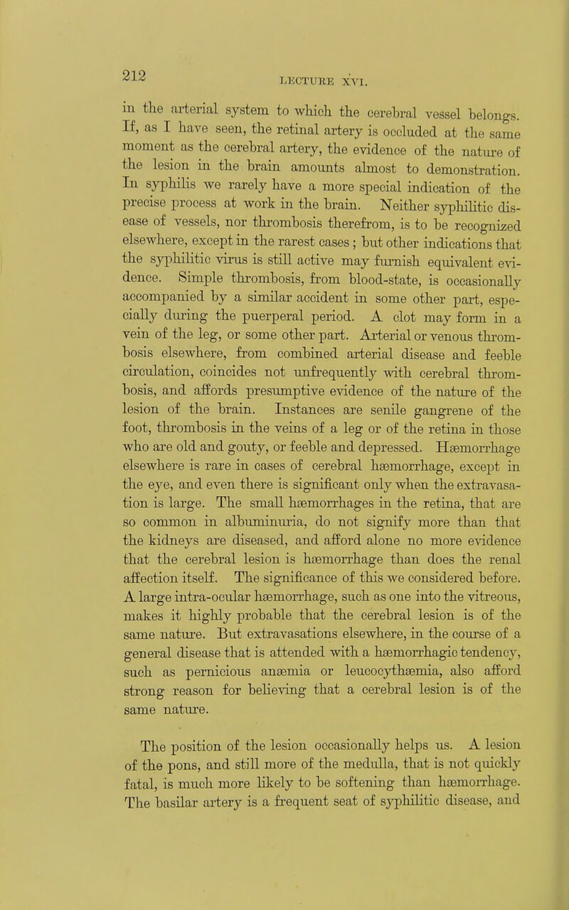 LKCTURE XVI. in the arterial system to which the cerebral vessel belongs. If, as I have seen, the retinal artery is occluded at the same moment as the cerebral artery, the evidence of the natui-e of the lesion in the brain amounts ahnost to demonstration. In syphilis Ave rarely have a more special indication of the precise process at work in the brain. Neither syphilitic dis- ease of vessels, nor thrombosis therefrom, is to be recognized elsewhere, except in the rarest cases; but other indications that the syphilitic virus is still active may fiu-nish equivalent evi- dence. Simple thrombosis, from blood-state, is occasionally accompanied by a similar accident in some other part, espe- cially during the puerperal period. A clot may form in a vein of the leg, or some other part. Arterial or venous throm- bosis elsewhere, from combined arterial disease and feeble circulation, coincides not unfrequentl}^ with cerebral throm- bosis, and affords presumptive evidence of the nature of the lesion of the brain. Instances are senile gangrene of the foot, thrombosis in the veins of a leg or of the retina in those who are old and gouty, or feeble and depressed. HaemoiThage elsewhere is rare in eases of cerebral haemorrhage, except in the eye, and even there is significant only when the extravasa- tion is large. The small haemorrhages in the retina, that are so common in albuminuria, do not signify more than that the kidneys are diseased, and afford alone no more evidence that the cerebral lesion is haemorrhage than does the renal affection itself. The significance of this we considered before. A large intra-ocular haemorrhage, such as one into the vitreous, makes it highly probable that the cerebral lesion is of the same nature. But extravasations elsewhere, in the course of a general disease that is attended with a haemon-hagic tendency, such as pernicious anaemia or leucocythaemia, also afford strong reason for believing that a cerebral lesion is of the same nature. The position of the lesion occasionally helps us. A lesion of the pons, and still more of the medulla, that is not quickly fatal, is much more likely to be softening than haemon'hage. The basilar artery is a frequent seat of sj^Dhilitic disease, and