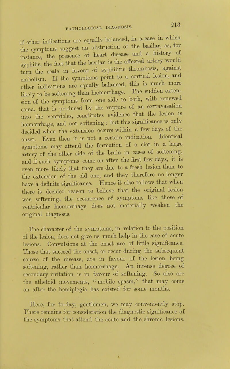 if Other indications are equaUy balanced, in a case in which the symptoms suggest an obstmction of the basi ar as, for instance, the presence of heart disease and a history of s^mhiHs, the fact that the basilar is the affected artery would tirn the scale in favonr of syphiHtic thrombosis, agams emboHsm If the symptoms point to a cortical lesion, and other indications are equally balanced, this is much more likely to be softening than h^'rhage. The sudden exten- sion of the symptoms from one side to both, with renewed coma, that is produced by the rupture of an extravasation into the ventricles, constitutes evidence that the lesion is hemorrhage, and not softening; but this significance is only decided when the extension occurs within a few days of the onset. Even then it is not a certain indication. Identical symptoms may attend the formation of a clot in a large artery of the other side of the brain in cases of softening, and if such symptoms come on after the first few days, it is even more likely that they are due to a fresh lesion than to the extension of the old one, and they therefore no longer have a definite significance. Hence it also follows that when there is decided reason to believe that the original lesion was softening, the occurrence of symptoms like those of ventricular hgemoiThage does not materially weaken the original diagnosis. The character of the symptoms, in relation to the position of the lesion, does not give us much help in the case of acute lesions. Convulsions at the onset are of little significance. Those that succeed the onset, or occur during the subsequent course of the disease, are in favour of the lesion being softening, rather than haemorrhage. An intense degree of secondary irritation is in favour of softening. So also are the athetoid movements,  mobile spasm, that may come on after the hemiplegia has existed for some months. Here, for to-day, gentlemen, we may conveniently stop. There remains for consideration the diagnostic significance of the symptoms that attend the acute and the chronic lesions.